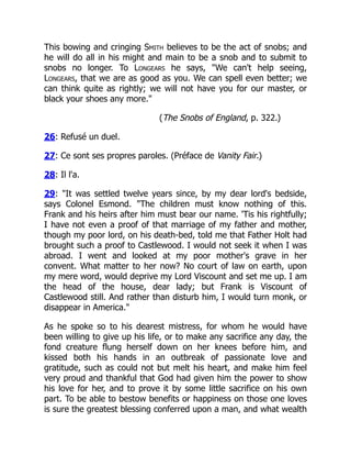 This bowing and cringing Smith believes to be the act of snobs; and
he will do all in his might and main to be a snob and to submit to
snobs no longer. To Longears he says, "We can't help seeing,
Longears, that we are as good as you. We can spell even better; we
can think quite as rightly; we will not have you for our master, or
black your shoes any more."
(The Snobs of England, p. 322.)
26: Refusé un duel.
27: Ce sont ses propres paroles. (Préface de Vanity Fair.)
28: Il l'a.
29: "It was settled twelve years since, by my dear lord's bedside,
says Colonel Esmond. "The children must know nothing of this.
Frank and his heirs after him must bear our name. 'Tis his rightfully;
I have not even a proof of that marriage of my father and mother,
though my poor lord, on his death-bed, told me that Father Holt had
brought such a proof to Castlewood. I would not seek it when I was
abroad. I went and looked at my poor mother's grave in her
convent. What matter to her now? No court of law on earth, upon
my mere word, would deprive my Lord Viscount and set me up. I am
the head of the house, dear lady; but Frank is Viscount of
Castlewood still. And rather than disturb him, I would turn monk, or
disappear in America."
As he spoke so to his dearest mistress, for whom he would have
been willing to give up his life, or to make any sacrifice any day, the
fond creature flung herself down on her knees before him, and
kissed both his hands in an outbreak of passionate love and
gratitude, such as could not but melt his heart, and make him feel
very proud and thankful that God had given him the power to show
his love for her, and to prove it by some little sacrifice on his own
part. To be able to bestow benefits or happiness on those one loves
is sure the greatest blessing conferred upon a man, and what wealth
 