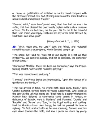 or name, or gratification of ambition or vanity could compare with
the pleasure Esmond now had of being able to confer some kindness
upon his best and dearest friends?
"Dearest saint," says he—"purest soul, that has had so much to
suffer, that has blessed the poor lonely orphan with such a treasure
of love. 'Tis for me to kneel, not for you: 'tis for me to be thankful
that I can make you happy. Hath my life any other aim? Blessed be
God that I can serve you!"
(Henry Esmond, t. II, p. 119.)
30: "What mean you, my Lord?" says the Prince, and muttered
something about a guet-apens, which Esmond caught up.
"The snare, Sir," said he, "was not of our laying; it is not we that
invited you. We came to avenge, and not to compass, the dishonour
of our family."
"Dishonour! Morbleu! there has been no dishonour," says the Prince,
turning scarlet, "only a little harmless playing."
"That was meant to end seriously."
"I swear," the Prince broke out impetuously, "upon the honour of a
gentleman, my Lords,—"
"That we arrived in time. No wrong hath been done, Frank," says
Colonel Esmond, turning round to young Castlewood, who stood at
the door as the talk was going on. "See! here is a paper whereon his
Majesty hath deigned to commence some verses in honour, or
dishonour, of Beatrix. Here is 'Madame' and 'Flamme,' 'Cruelle' and
'Rebelle,' and 'Amour' and 'Jour,' in the Royal writing and spelling.
Had the Gracious lover been happy, he had not passed his time in
sighing. "In fact, and actually as he was speaking, Esmond cast his
eyes down towards the table, and saw a paper on which my young
 