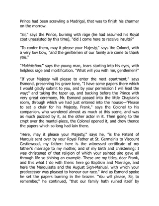 Prince had been scrawling a Madrigal, that was to finish his charmer
on the morrow.
"Sir," says the Prince, burning with rage (he had assumed his Royal
coat unassisted by this time), "did I come here to receive insults?"
"To confer them, may it please your Majesty," says the Colonel, with
a very low bow, "and the gentlemen of our family are come to thank
you."
"Malédiction!" says the young man, tears starting into his eyes, with
helpless rage and mortification. "What will you with me, gentlemen?"
"If your Majesty will please to enter the next apartment," says
Esmond, preserving his grave tone, "I have some papers there which
I would gladly submit to you, and by your permission I will lead the
way;" and taking the taper up, and backing before the Prince with
very great ceremony, Mr. Esmond passed into the little Chaplain's
room, through which we had just entered into the house:—"Please
to set a chair for his Majesty, Frank," says the Colonel to his
companion, who wondered almost as much at this scene, and was
as much puzzled by it, as the other actor in it. Then going to the
crypt over the mantel-piece, the Colonel opened it, and drew thence
the papers which so long had lain there.
"Here, may it please your Majesty," says he, "is the Patent of
Marquis sent over by your Royal Father at St. Germain's to Viscount
Castlewood, my father: here is the witnessed certificate of my
father's marriage to my mother, and of my birth and christening; I
was christened of that religion of which your sainted sire gave all
through life so shining an example. These are my titles, dear Frank,
and this what I do with them: here go Baptism and Marriage, and
here the Marquisate and the August Sign-Manual, with which your
predecessor was pleased to honour our race." And as Esmond spoke
he set the papers burning in the brazier. "You will please, Sir, to
remember," he continued, "that our family hath ruined itself by
 