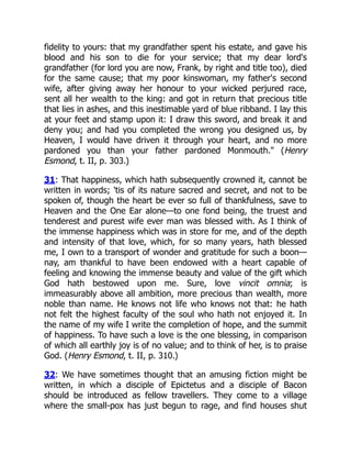 fidelity to yours: that my grandfather spent his estate, and gave his
blood and his son to die for your service; that my dear lord's
grandfather (for lord you are now, Frank, by right and title too), died
for the same cause; that my poor kinswoman, my father's second
wife, after giving away her honour to your wicked perjured race,
sent all her wealth to the king: and got in return that precious title
that lies in ashes, and this inestimable yard of blue ribband. I lay this
at your feet and stamp upon it: I draw this sword, and break it and
deny you; and had you completed the wrong you designed us, by
Heaven, I would have driven it through your heart, and no more
pardoned you than your father pardoned Monmouth." (Henry
Esmond, t. II, p. 303.)
31: That happiness, which hath subsequently crowned it, cannot be
written in words; 'tis of its nature sacred and secret, and not to be
spoken of, though the heart be ever so full of thankfulness, save to
Heaven and the One Ear alone—to one fond being, the truest and
tenderest and purest wife ever man was blessed with. As I think of
the immense happiness which was in store for me, and of the depth
and intensity of that love, which, for so many years, hath blessed
me, I own to a transport of wonder and gratitude for such a boon—
nay, am thankful to have been endowed with a heart capable of
feeling and knowing the immense beauty and value of the gift which
God hath bestowed upon me. Sure, love vincit omnia; is
immeasurably above all ambition, more precious than wealth, more
noble than name. He knows not life who knows not that: he hath
not felt the highest faculty of the soul who hath not enjoyed it. In
the name of my wife I write the completion of hope, and the summit
of happiness. To have such a love is the one blessing, in comparison
of which all earthly joy is of no value; and to think of her, is to praise
God. (Henry Esmond, t. II, p. 310.)
32: We have sometimes thought that an amusing fiction might be
written, in which a disciple of Epictetus and a disciple of Bacon
should be introduced as fellow travellers. They come to a village
where the small-pox has just begun to rage, and find houses shut
 