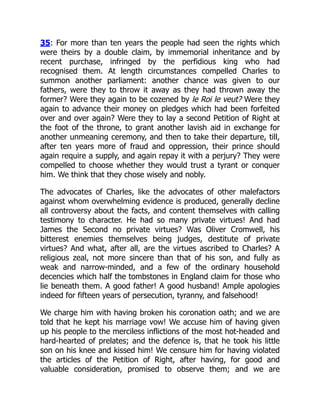 35: For more than ten years the people had seen the rights which
were theirs by a double claim, by immemorial inheritance and by
recent purchase, infringed by the perfidious king who had
recognised them. At length circumstances compelled Charles to
summon another parliament: another chance was given to our
fathers, were they to throw it away as they had thrown away the
former? Were they again to be cozened by le Roi le veut? Were they
again to advance their money on pledges which had been forfeited
over and over again? Were they to lay a second Petition of Right at
the foot of the throne, to grant another lavish aid in exchange for
another unmeaning ceremony, and then to take their departure, till,
after ten years more of fraud and oppression, their prince should
again require a supply, and again repay it with a perjury? They were
compelled to choose whether they would trust a tyrant or conquer
him. We think that they chose wisely and nobly.
The advocates of Charles, like the advocates of other malefactors
against whom overwhelming evidence is produced, generally decline
all controversy about the facts, and content themselves with calling
testimony to character. He had so many private virtues! And had
James the Second no private virtues? Was Oliver Cromwell, his
bitterest enemies themselves being judges, destitute of private
virtues? And what, after all, are the virtues ascribed to Charles? A
religious zeal, not more sincere than that of his son, and fully as
weak and narrow-minded, and a few of the ordinary household
decencies which half the tombstones in England claim for those who
lie beneath them. A good father! A good husband! Ample apologies
indeed for fifteen years of persecution, tyranny, and falsehood!
We charge him with having broken his coronation oath; and we are
told that he kept his marriage vow! We accuse him of having given
up his people to the merciless inflictions of the most hot-headed and
hard-hearted of prelates; and the defence is, that he took his little
son on his knee and kissed him! We censure him for having violated
the articles of the Petition of Right, after having, for good and
valuable consideration, promised to observe them; and we are
 