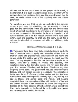 informed that he was accustomed to hear prayers at six o'clock, in
the morning! It is to such considerations as these, together with his
Vandyke-dress, his handsome face, and his peaked beard, that he
owes, we verily believe, most of his popularity with the present
generation.
For ourselves, we own that we do not understand the common
phrase, a good man, but a bad king. We can as easily conceive a
good man and an unnatural father, or a good man and a treacherous
friend. We cannot, in estimating the character of an individual, leave
out of our consideration his conduct in the most important of all
human relations; and if in that relation we find him to have been
selfish, cruel, and deceitful, we shall take the liberty to call him a
bad man, in spite of all his temperance at table, and all his regularity
at chapel.
(Critical and Historical Essays, t. I, p. 36.)
36: Then came those days, never to be recalled without a blush, the
days of servitude without loyalty and sensuality without love, of
dwarfish talents and gigantic vices, the paradise of cold hearts and
narrow minds, the golden age of the coward, the bigot, and the
slave. The king cringed to his rival that he might trample on his
people, sank into a viceroy of France, and pocketed, with
complacent infamy, her degrading insults, and her more degrading
gold. The caresses of harlots, and the jests of buffoons, regulated
the policy of the State. The government had just ability enough to
deceive, and just religion enough to persecute. The principles of
liberty were the scoff of every grinning courtier, and the Anathema
Maranatha of every fawning dean. In every high place, worship was
paid to Charles and James, Belial and Moloch; and England
propitiated those obscene and cruel idols with the blood of her best
and bravest children. Crime succeeded to crime, and disgrace to
disgrace, till the race, accursed of God and man, was a second time
driven forth, to wander on the face of the earth, and to be a byword
and a shaking of the head to the nations.
 
