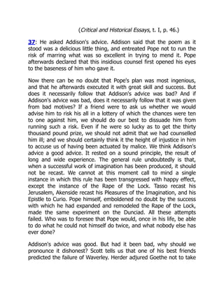 (Critical and Historical Essays, t. I, p. 46.)
37: He asked Addison's advice. Addison said that the poem as it
stood was a delicious little thing, and entreated Pope not to run the
risk of marring what was so excellent in trying to mend it. Pope
afterwards declared that this insidious counsel first opened his eyes
to the baseness of him who gave it.
Now there can be no doubt that Pope's plan was most ingenious,
and that he afterwards executed it with great skill and success. But
does it necessarily follow that Addison's advice was bad? And if
Addison's advice was bad, does it necessarily follow that it was given
from bad motives? If a friend were to ask us whether we would
advise him to risk his all in a lottery of which the chances were ten
to one against him, we should do our best to dissuade him from
running such a risk. Even if he were so lucky as to get the thirty
thousand pound prize, we should not admit that we had counselled
him ill; and we should certainly think it the height of injustice in him
to accuse us of having been actuated by malice. We think Addison's
advice a good advice. It rested on a sound principle, the result of
long and wide experience. The general rule undoubtedly is that,
when a successful work of imagination has been produced, it should
not be recast. We cannot at this moment call to mind a single
instance in which this rule has been transgressed with happy effect,
except the instance of the Rape of the Lock. Tasso recast his
Jerusalem, Akenside recast his Pleasures of the Imagination, and his
Epistle to Curio. Pope himself, emboldened no doubt by the success
with which he had expanded and remodeled the Rape of the Lock,
made the same experiment on the Dunciad. All these attempts
failed. Who was to foresee that Pope would, once in his life, be able
to do what he could not himself do twice, and what nobody else has
ever done?
Addison's advice was good. But had it been bad, why should we
pronounce it dishonest? Scott tells us that one of his best friends
predicted the failure of Waverley. Herder adjured Goethe not to take
 