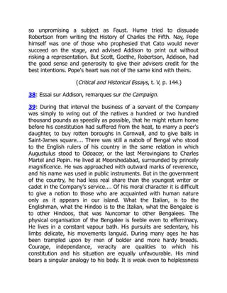 so unpromising a subject as Faust. Hume tried to dissuade
Robertson from writing the History of Charles the Fifth. Nay, Pope
himself was one of those who prophesied that Cato would never
succeed on the stage, and advised Addison to print out without
risking a representation. But Scott, Goethe, Robertson, Addison, had
the good sense and generosity to give their advisers credit for the
best intentions. Pope's heart was not of the same kind with theirs.
(Critical and Historical Essays, t. V, p. 144.)
38: Essai sur Addison, remarques sur the Campaign.
39: During that interval the business of a servant of the Company
was simply to wring out of the natives a hundred or two hundred
thousand pounds as speedily as possible, that he might return home
before his constitution had suffered from the heat, to marry a peer's
daughter, to buy rotten boroughs in Cornwall, and to give balls in
Saint-James square.... There was still a nabob of Bengal who stood
to the English rulers of his country in the same relation in which
Augustulus stood to Odoacer, or the last Merovingians to Charles
Martel and Pepin. He lived at Moorshedabad, surrounded by princely
magnificence. He was approached with outward marks of reverence,
and his name was used in public instruments. But in the government
of the country, he had less real share than the youngest writer or
cadet in the Company's service.... Of his moral character it is difficult
to give a notion to those who are acquainted with human nature
only as it appears in our island. What the Italian, is to the
Englishman, what the Hindoo is to the Italian, what the Bengalee is
to other Hindoos, that was Nuncomar to other Bengalees. The
physical organisation of the Bengalee is feeble even to effeminacy.
He lives in a constant vapour bath. His pursuits are sedentary, his
limbs delicate, his movements languid. During many ages he has
been trampled upon by men of bolder and more hardy breeds.
Courage, independance, veracity are qualities to which his
constitution and his situation are equally unfavourable. His mind
bears a singular analogy to his body. It is weak even to helplessness
 