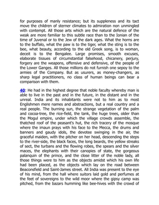 for purposes of manly resistance; but its suppleness and its tact
move the children of sterner climates to admiration non unmingled
with contempt. All those arts which are the natural defence of the
weak are more familiar to this subtle race than to the Ionian of the
time of Juvenal or to the Jew of the dark ages. What the horns are
to the buffalo, what the paw is to the tiger, what the sting is to the
bee, what beauty, according to the old Greek song, is to woman,
deceit is to the Bengalee. Large promises, smooth excuses,
elaborate tissues of circumstantial falsehood, chicanery, perjury,
forgery are the weapons, offensive and defensive, of the people of
the Lower Ganges. All those millions do not furnish one sepoy to the
armies of the Company. But as usurers, as money-changers, as
sharp legal practitioners, no class of human beings can bear a
comparison with them.
40: He had in the highest degree that noble faculty whereby man is
able to live in the past and in the future, in the distant and in the
unreal. India and its inhabitants were not to him as to most
Englishmen mere names and abstractions, but a real country and a
real people. The burning sun, the strange vegetation of the palm
and cocoa-tree, the rice-field, the tank, the huge trees, older than
the Mogul empire, under which the village crowds assemble, the
thatched roof of the peasant's hut, the rich tracery of the mosque
where the imaun prays with his face to the Mecca, the drums and
banners and gaudy idols, the devotee swinging in the air, the
graceful maiden, with the pitcher on her head, descending the steps
to the river-side, the black faces, the long beards, the yellow streaks
of sect, the turbans and the flowing robes, the spears and the silver
maces, the elephants with their canopies of state, the gorgeous
palanquin of the prince, and the close litter of the noble lady, all
those things were to him as the objects amidst which his own life
had been placed, as the objects which lay on the road between
Beaconsfield and Saint-James street. All India was present to the eye
of his mind, from the hall where suitors laid gold and perfumes at
the feet of sovereigns to the wild moor where the gipsy camp was
pitched, from the bazars humming like bee-hives with the crowd of
 
