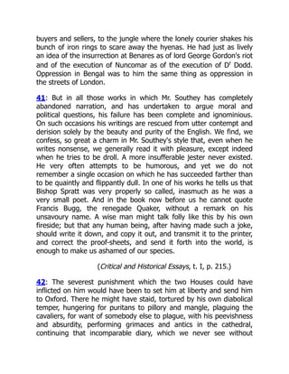 buyers and sellers, to the jungle where the lonely courier shakes his
bunch of iron rings to scare away the hyenas. He had just as lively
an idea of the insurrection at Benares as of lord George Gordon's riot
and of the execution of Nuncomar as of the execution of Dr
Dodd.
Oppression in Bengal was to him the same thing as oppression in
the streets of London.
41: But in all those works in which Mr. Southey has completely
abandoned narration, and has undertaken to argue moral and
political questions, his failure has been complete and ignominious.
On such occasions his writings are rescued from utter contempt and
derision solely by the beauty and purity of the English. We find, we
confess, so great a charm in Mr. Southey's style that, even when he
writes nonsense, we generally read it with pleasure, except indeed
when he tries to be droll. A more insufferable jester never existed.
He very often attempts to be humorous, and yet we do not
remember a single occasion on which he has succeeded farther than
to be quaintly and flippantly dull. In one of his works he tells us that
Bishop Spratt was very properly so called, inasmuch as he was a
very small poet. And in the book now before us he cannot quote
Francis Bugg, the renegade Quaker, without a remark on his
unsavoury name. A wise man might talk folly like this by his own
fireside; but that any human being, after having made such a joke,
should write it down, and copy it out, and transmit it to the printer,
and correct the proof-sheets, and send it forth into the world, is
enough to make us ashamed of our species.
(Critical and Historical Essays, t. I, p. 215.)
42: The severest punishment which the two Houses could have
inflicted on him would have been to set him at liberty and send him
to Oxford. There he might have staid, tortured by his own diabolical
temper, hungering for puritans to pillory and mangle, plaguing the
cavaliers, for want of somebody else to plague, with his peevishness
and absurdity, performing grimaces and antics in the cathedral,
continuing that incomparable diary, which we never see without
 