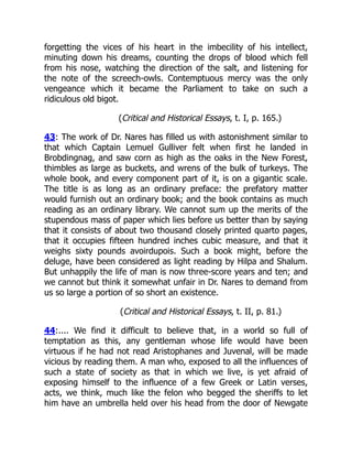 forgetting the vices of his heart in the imbecility of his intellect,
minuting down his dreams, counting the drops of blood which fell
from his nose, watching the direction of the salt, and listening for
the note of the screech-owls. Contemptuous mercy was the only
vengeance which it became the Parliament to take on such a
ridiculous old bigot.
(Critical and Historical Essays, t. I, p. 165.)
43: The work of Dr. Nares has filled us with astonishment similar to
that which Captain Lemuel Gulliver felt when first he landed in
Brobdingnag, and saw corn as high as the oaks in the New Forest,
thimbles as large as buckets, and wrens of the bulk of turkeys. The
whole book, and every component part of it, is on a gigantic scale.
The title is as long as an ordinary preface: the prefatory matter
would furnish out an ordinary book; and the book contains as much
reading as an ordinary library. We cannot sum up the merits of the
stupendous mass of paper which lies before us better than by saying
that it consists of about two thousand closely printed quarto pages,
that it occupies fifteen hundred inches cubic measure, and that it
weighs sixty pounds avoirdupois. Such a book might, before the
deluge, have been considered as light reading by Hilpa and Shalum.
But unhappily the life of man is now three-score years and ten; and
we cannot but think it somewhat unfair in Dr. Nares to demand from
us so large a portion of so short an existence.
(Critical and Historical Essays, t. II, p. 81.)
44:.... We find it difficult to believe that, in a world so full of
temptation as this, any gentleman whose life would have been
virtuous if he had not read Aristophanes and Juvenal, will be made
vicious by reading them. A man who, exposed to all the influences of
such a state of society as that in which we live, is yet afraid of
exposing himself to the influence of a few Greek or Latin verses,
acts, we think, much like the felon who begged the sheriffs to let
him have an umbrella held over his head from the door of Newgate
 