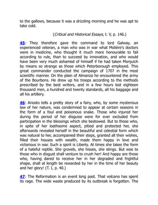 to the gallows, because it was a drizzling morning and he was apt to
take cold.
(Critical and Historical Essays, t. V, p. 146.)
45: They therefore gave the command to lord Galway, an
experienced veteran, a man who was in war what Molière's doctors
were in medicine, who thought it much more honourable to fail
according to rule, than to succeed by innovation, and who would
have been very much ashamed of himself if he had taken Monjuich
by means so strange as those which Peterborough employed. This
great commander conducted the campaign of 1707 in the most
scientific manner. On the plain of Almanza he encountered the army
of the Bourbons. He drew up his troops according to the methods
prescribed by the best writers, and in a few hours lost eighteen
thousand men, a hundred and twenty standards, all his baggage and
all his artillery.
46: Ariosto tells a pretty story of a fairy, who, by some mysterious
law of her nature, was condemned to appear at certain seasons in
the form of a foul and poisonous snake. Those who injured her
during the period of her disguise were for ever excluded from
participation in the blessings which she bestowed. But to those who,
in spite of her loathsome aspect, pitied and protected her, she
afterwards revealed herself in the beautiful and celestial form which
was natural to her, accompanied their steps, granted all their wishes,
filled their houses with wealth, made them happy in love and
victorious in war. Such a spirit is Liberty. At times she takes the form
of a hateful reptile. She grovels, she hisses, she stings. But woe to
those who in disgust shall venture to crush her! And happy are those
who, having dared to receive her in her degraded and frightful
shape, shall at length be rewarded by her in the time of her beauty
and her glory! (T. I, p. 40.)
47: The Reformation is an event long past. That volcano has spent
its rage. The wide waste produced by its outbreak is forgotten. The
 