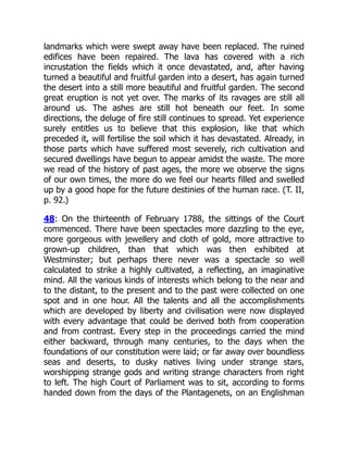 landmarks which were swept away have been replaced. The ruined
edifices have been repaired. The lava has covered with a rich
incrustation the fields which it once devastated, and, after having
turned a beautiful and fruitful garden into a desert, has again turned
the desert into a still more beautiful and fruitful garden. The second
great eruption is not yet over. The marks of its ravages are still all
around us. The ashes are still hot beneath our feet. In some
directions, the deluge of fire still continues to spread. Yet experience
surely entitles us to believe that this explosion, like that which
preceded it, will fertilise the soil which it has devastated. Already, in
those parts which have suffered most severely, rich cultivation and
secured dwellings have begun to appear amidst the waste. The more
we read of the history of past ages, the more we observe the signs
of our own times, the more do we feel our hearts filled and swelled
up by a good hope for the future destinies of the human race. (T. II,
p. 92.)
48: On the thirteenth of February 1788, the sittings of the Court
commenced. There have been spectacles more dazzling to the eye,
more gorgeous with jewellery and cloth of gold, more attractive to
grown-up children, than that which was then exhibited at
Westminster; but perhaps there never was a spectacle so well
calculated to strike a highly cultivated, a reflecting, an imaginative
mind. All the various kinds of interests which belong to the near and
to the distant, to the present and to the past were collected on one
spot and in one hour. All the talents and all the accomplishments
which are developed by liberty and civilisation were now displayed
with every advantage that could be derived both from cooperation
and from contrast. Every step in the proceedings carried the mind
either backward, through many centuries, to the days when the
foundations of our constitution were laid; or far away over boundless
seas and deserts, to dusky natives living under strange stars,
worshipping strange gods and writing strange characters from right
to left. The high Court of Parliament was to sit, according to forms
handed down from the days of the Plantagenets, on an Englishman
 