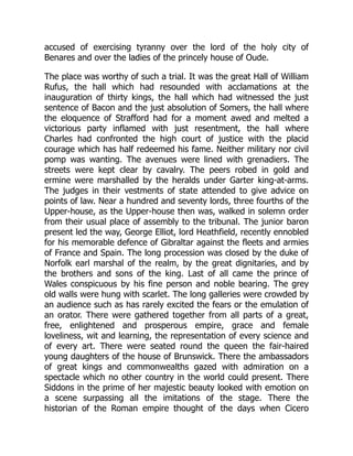 accused of exercising tyranny over the lord of the holy city of
Benares and over the ladies of the princely house of Oude.
The place was worthy of such a trial. It was the great Hall of William
Rufus, the hall which had resounded with acclamations at the
inauguration of thirty kings, the hall which had witnessed the just
sentence of Bacon and the just absolution of Somers, the hall where
the eloquence of Strafford had for a moment awed and melted a
victorious party inflamed with just resentment, the hall where
Charles had confronted the high court of justice with the placid
courage which has half redeemed his fame. Neither military nor civil
pomp was wanting. The avenues were lined with grenadiers. The
streets were kept clear by cavalry. The peers robed in gold and
ermine were marshalled by the heralds under Garter king-at-arms.
The judges in their vestments of state attended to give advice on
points of law. Near a hundred and seventy lords, three fourths of the
Upper-house, as the Upper-house then was, walked in solemn order
from their usual place of assembly to the tribunal. The junior baron
present led the way, George Elliot, lord Heathfield, recently ennobled
for his memorable defence of Gibraltar against the fleets and armies
of France and Spain. The long procession was closed by the duke of
Norfolk earl marshal of the realm, by the great dignitaries, and by
the brothers and sons of the king. Last of all came the prince of
Wales conspicuous by his fine person and noble bearing. The grey
old walls were hung with scarlet. The long galleries were crowded by
an audience such as has rarely excited the fears or the emulation of
an orator. There were gathered together from all parts of a great,
free, enlightened and prosperous empire, grace and female
loveliness, wit and learning, the representation of every science and
of every art. There were seated round the queen the fair-haired
young daughters of the house of Brunswick. There the ambassadors
of great kings and commonwealths gazed with admiration on a
spectacle which no other country in the world could present. There
Siddons in the prime of her majestic beauty looked with emotion on
a scene surpassing all the imitations of the stage. There the
historian of the Roman empire thought of the days when Cicero
 