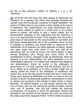 the life of their ancestors. (History of England, t. I, p. 3. Éd.
Tauchnitz.)
51: Of all the Acts that have ever been passed by Parliament, the
Toleration Act is perhaps that which most strikingly illustrates the
peculiar vices and the peculiar excellence of English legislation. The
science of Politics bears in one respect a close analogy to the science
of Mechanics. The mathematician can easily demonstrate that a
certain power, applied by means of a certain lever or of a certain
system of pulleys, will suffice to raise a certain weight. But his
demonstration proceeds on the supposition that the machinery is
such as no load will bend or break. If the engineer, who has to lift a
great mass of real granite by the instrumentality of real timber and
real hemp, should absolutely rely on the proposition which he finds
in treatises on Dynamics, and should make no allowance for the
imperfection of his materials, his whole apparatus of beams, wheels,
and ropes would soon come down in ruin, and, with all his
geometrical skill, he would be found a far inferior builder to those
painted barbarians who, though they never heard of the
parallelogram of forces, managed to pile up Stonehenge. What the
engineer is to the mathematician, the active statesman is to the
contemplative statesman. It is indeed most important that legislators
and administrators should be versed in the philosophy of
government, as it is most important that the architect, who has to
fix an obelisk on its piedestal, or to hang a tubular bridge over an
estuary, should be versed in the philosophy of equilibrium and
motion. But, as he who has actually to build must bear in mind many
things never noticed by D'Alembert and Euler, so must he who has
actually to govern be perpetually guided by considerations to which
no allusion can be found in the writings of Adam Smith or Jeremy
Bentham. The perfect lawgiver is a just temper between the mere
man of theory, who can see nothing but general principles, and the
mere man of business, who can see nothing but particular
circumstances. Of lawgivers in whom the speculative element has
prevailed to the exclusion of the practical, the world has during the
last eighty years been singularly fruitful. To their wisdom Europe and
 