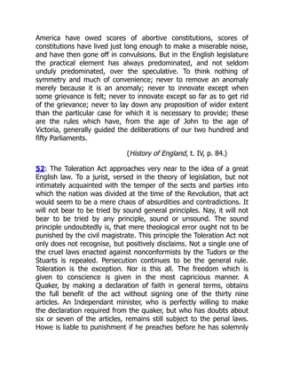 America have owed scores of abortive constitutions, scores of
constitutions have lived just long enough to make a miserable noise,
and have then gone off in convulsions. But in the English legislature
the practical element has always predominated, and not seldom
unduly predominated, over the speculative. To think nothing of
symmetry and much of convenience; never to remove an anomaly
merely because it is an anomaly; never to innovate except when
some grievance is felt; never to innovate except so far as to get rid
of the grievance; never to lay down any proposition of wider extent
than the particular case for which it is necessary to provide; these
are the rules which have, from the age of John to the age of
Victoria, generally guided the deliberations of our two hundred and
fifty Parliaments.
(History of England, t. IV, p. 84.)
52: The Toleration Act approaches very near to the idea of a great
English law. To a jurist, versed in the theory of legislation, but not
intimately acquainted with the temper of the sects and parties into
which the nation was divided at the time of the Revolution, that act
would seem to be a mere chaos of absurdities and contradictions. It
will not bear to be tried by sound general principles. Nay, it will not
bear to be tried by any principle, sound or unsound. The sound
principle undoubtedly is, that mere theological error ought not to be
punished by the civil magistrate. This principle the Toleration Act not
only does not recognise, but positively disclaims. Not a single one of
the cruel laws enacted against nonconformists by the Tudors or the
Stuarts is repealed. Persecution continues to be the general rule.
Toleration is the exception. Nor is this all. The freedom which is
given to conscience is given in the most capricious manner. A
Quaker, by making a declaration of faith in general terms, obtains
the full benefit of the act without signing one of the thirty nine
articles. An Independant minister, who is perfectly willing to make
the declaration required from the quaker, but who has doubts about
six or seven of the articles, remains still subject to the penal laws.
Howe is liable to punishment if he preaches before he has solemnly
 