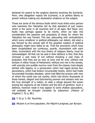 declared his assent to the anglican doctrine touching the Eucharist.
Penn, who altogether rejects the Eucharist, is at perfect liberty to
preach without making any declaration whatever on the subject.
These are some of the obvious faults which must strike every person
who examines the Toleration Act by that standard of just reason
which is the same in all countries and in all ages. But these very
faults may perhaps appear to be merits, when we take into
consideration the passions and prejudices of those for whom the
Toleration Act was framed. This law, abounding with contradictions
which every smatterer in political philosophy can detect, did what a
law framed by the utmost skill of the greatest masters of political
philosophy might have failed to do. That the provisions which have
been recapitulated are cumbrous, puerile, inconsistent with each
other, inconsistent with the true theory of religious liberty, must be
acknowledged. All that can be said in their defence is this; that they
removed a vast mass of evil without shocking a vast mass of
prejudice; that they put an end, at once and for ever, without one
division in either house of Parliament; without one riot in the streets,
with scarcely one audible murmur even from the classes most deeply
tainted with bigotry, to a persecution which had raged during four
generations, which had broken innumerable hearts, which had made
innumerable firesides desolate, which had filled the prisons with men
of whom the world was not worthy, which had driven thousands of
those honest, diligent and God-fearing yeomen and artisans who are
the true strength of a nation, to seek a refuge beyond the ocean
among the wigwams of red Indians and the lairs of panthers. Such a
defence, however weak it may appear to some shallow speculators,
will probably be thought complete by statesmen. (History of
England, t. IV, p, 86.)
53: T. IV, p. 5. Éd. Tauchnitz.
54: Allusion à un livre populaire, the Pilgrim's progress, par Bunyan.
 
