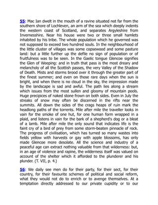 55: Mac Ian dwelt in the mouth of a ravine situated not far from the
southern shore of Lochleven, an arm of the sea which deeply indents
the western coast of Scotland, and separates Argyleshire from
Invernesshire. Near his house were two or three small hamlets
inhabited by his tribe. The whole population which he governed was
not supposed to exceed two hundred souls. In the neighbourhood of
the little cluster of villages was some copsewood and some pasture
land: but a little further up the defile no sign of population or of
fruitfulness was to be seen. In the Gaelic tongue Glencoe signifies
the Glen of Weeping: and in truth that pass is the most dreary and
melancholy of all the Scottish passes, the very Valley of the Shadow
of Death. Mists and storms brood over it through the greater part of
the finest summer; and even on those rare days when the sun is
bright, and when there is no cloud in the sky, the impression made
by the landscape is sad and awful. The path lies along a stream
which issues from the most sullen and gloomy of mountain pools.
Huge precipices of naked stone frown on both sides. Even in July the
streaks of snow may often be discerned in the rifts near the
summits. All down the sides of the crags heaps of ruin mark the
headlong paths of the torrents. Mile after mile the traveller looks in
vain for the smoke of one hut, for one human form wrapped in a
plaid, and listens in vain for the bark of a shepherd's dog or a bleat
of a lamb. Mile after mile the only sound that indicates life is the
faint cry of a bird of prey from some storm-beaten pinnacle of rock.
The progress of civilisation, which has turned so many wastes into
fields yellow with harvests or gay with apple blossoms, has only
made Glencoe more desolate. All the science and industry of a
peaceful age can extract nothing valuable from that wilderness: but,
in an age of violence and rapine, the wilderness itself was valued on
account of the shelter which it afforded to the plunderer and his
plunder. (T. VII, p. 4.)
56: We daily see men do for their party, for their sect, for their
country, for their favourite schemes of political and social reform,
what they would not do to enrich or to avenge themselves. At a
temptation directly addressed to our private cupidity or to our
 