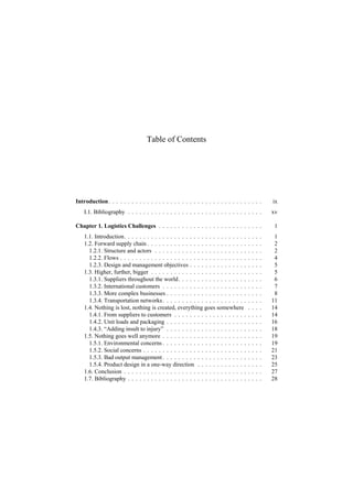 Table of Contents
Introduction. . . . . . . . . . . . . . . . . . . . . . . . . . . . . . . . . . . . . . . . ix
I.1. Bibliography . . . . . . . . . . . . . . . . . . . . . . . . . . . . . . . . . . . xv
Chapter 1. Logistics Challenges . . . . . . . . . . . . . . . . . . . . . . . . . . . 1
1.1. Introduction. . . . . . . . . . . . . . . . . . . . . . . . . . . . . . . . . . . . 1
1.2. Forward supply chain . . . . . . . . . . . . . . . . . . . . . . . . . . . . . . 2
1.2.1. Structure and actors . . . . . . . . . . . . . . . . . . . . . . . . . . . . 2
1.2.2. Flows . . . . . . . . . . . . . . . . . . . . . . . . . . . . . . . . . . . . . 4
1.2.3. Design and management objectives . . . . . . . . . . . . . . . . . . . 5
1.3. Higher, further, bigger . . . . . . . . . . . . . . . . . . . . . . . . . . . . . 5
1.3.1. Suppliers throughout the world. . . . . . . . . . . . . . . . . . . . . . 6
1.3.2. International customers . . . . . . . . . . . . . . . . . . . . . . . . . . 7
1.3.3. More complex businesses . . . . . . . . . . . . . . . . . . . . . . . . . 8
1.3.4. Transportation networks. . . . . . . . . . . . . . . . . . . . . . . . . . 11
1.4. Nothing is lost, nothing is created, everything goes somewhere . . . . 14
1.4.1. From suppliers to customers . . . . . . . . . . . . . . . . . . . . . . . 14
1.4.2. Unit loads and packaging . . . . . . . . . . . . . . . . . . . . . . . . . 16
1.4.3. “Adding insult to injury” . . . . . . . . . . . . . . . . . . . . . . . . . 18
1.5. Nothing goes well anymore . . . . . . . . . . . . . . . . . . . . . . . . . . 19
1.5.1. Environmental concerns . . . . . . . . . . . . . . . . . . . . . . . . . . 19
1.5.2. Social concerns . . . . . . . . . . . . . . . . . . . . . . . . . . . . . . . 21
1.5.3. Bad output management . . . . . . . . . . . . . . . . . . . . . . . . . . 23
1.5.4. Product design in a one-way direction . . . . . . . . . . . . . . . . . 25
1.6. Conclusion . . . . . . . . . . . . . . . . . . . . . . . . . . . . . . . . . . . . 27
1.7. Bibliography . . . . . . . . . . . . . . . . . . . . . . . . . . . . . . . . . . . 28
 