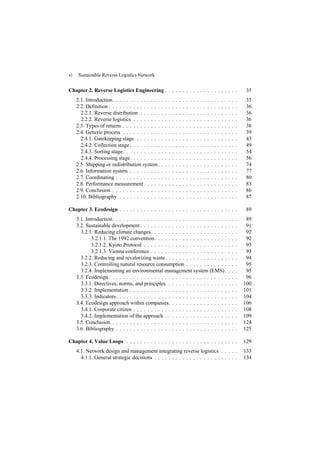 vi Sustainable Reverse Logistics Network
Chapter 2. Reverse Logistics Engineering . . . . . . . . . . . . . . . . . . . . . 35
2.1. Introduction. . . . . . . . . . . . . . . . . . . . . . . . . . . . . . . . . . . . 35
2.2. Definition . . . . . . . . . . . . . . . . . . . . . . . . . . . . . . . . . . . . . 36
2.2.1. Reverse distribution . . . . . . . . . . . . . . . . . . . . . . . . . . . . 36
2.2.2. Reverse logistics . . . . . . . . . . . . . . . . . . . . . . . . . . . . . . 36
2.3. Types of returns . . . . . . . . . . . . . . . . . . . . . . . . . . . . . . . . . 38
2.4. Generic process . . . . . . . . . . . . . . . . . . . . . . . . . . . . . . . . . 39
2.4.1. Gatekeeping stage . . . . . . . . . . . . . . . . . . . . . . . . . . . . . 43
2.4.2. Collection stage . . . . . . . . . . . . . . . . . . . . . . . . . . . . . . . 49
2.4.3. Sorting stage. . . . . . . . . . . . . . . . . . . . . . . . . . . . . . . . . 54
2.4.4. Processing stage. . . . . . . . . . . . . . . . . . . . . . . . . . . . . . . 56
2.5. Shipping or redistribution system. . . . . . . . . . . . . . . . . . . . . . . 74
2.6. Information system . . . . . . . . . . . . . . . . . . . . . . . . . . . . . . . 77
2.7. Coordinating . . . . . . . . . . . . . . . . . . . . . . . . . . . . . . . . . . . 80
2.8. Performance measurement . . . . . . . . . . . . . . . . . . . . . . . . . . . 83
2.9. Conclusion . . . . . . . . . . . . . . . . . . . . . . . . . . . . . . . . . . . . 86
2.10. Bibliography . . . . . . . . . . . . . . . . . . . . . . . . . . . . . . . . . . 87
Chapter 3. Ecodesign . . . . . . . . . . . . . . . . . . . . . . . . . . . . . . . . . . 89
3.1. Introduction. . . . . . . . . . . . . . . . . . . . . . . . . . . . . . . . . . . . 89
3.2. Sustainable development . . . . . . . . . . . . . . . . . . . . . . . . . . . . 91
3.2.1. Reducing climate changes. . . . . . . . . . . . . . . . . . . . . . . . . 92
3.2.1.1. The 1992 convention. . . . . . . . . . . . . . . . . . . . . . . . 92
3.2.1.2. Kyoto Protocol . . . . . . . . . . . . . . . . . . . . . . . . . . . 93
3.2.1.3. Vienna conference . . . . . . . . . . . . . . . . . . . . . . . . . 93
3.2.2. Reducing and revalorizing waste. . . . . . . . . . . . . . . . . . . . . 94
3.2.3. Controlling natural resource consumption . . . . . . . . . . . . . . . 95
3.2.4. Implementing an environmental management system (EMS). . . . 95
3.3. Ecodesign . . . . . . . . . . . . . . . . . . . . . . . . . . . . . . . . . . . . . 96
3.3.1. Directives, norms, and principles . . . . . . . . . . . . . . . . . . . . 100
3.3.2. Implementation . . . . . . . . . . . . . . . . . . . . . . . . . . . . . . . 101
3.3.3. Indicators. . . . . . . . . . . . . . . . . . . . . . . . . . . . . . . . . . . 104
3.4. Ecodesign approach within companies. . . . . . . . . . . . . . . . . . . . 106
3.4.1. Corporate citizen . . . . . . . . . . . . . . . . . . . . . . . . . . . . . . 108
3.4.2. Implementation of the approach . . . . . . . . . . . . . . . . . . . . . 109
3.5. Conclusion . . . . . . . . . . . . . . . . . . . . . . . . . . . . . . . . . . . . 124
3.6. Bibliography . . . . . . . . . . . . . . . . . . . . . . . . . . . . . . . . . . . 125
Chapter 4. Value Loops . . . . . . . . . . . . . . . . . . . . . . . . . . . . . . . . 129
4.1. Network design and management integrating reverse logistics . . . . . 133
4.1.1. General strategic decisions . . . . . . . . . . . . . . . . . . . . . . . . 134
 