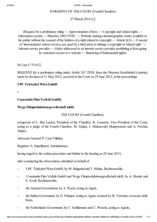 4/1/2014 CURIA - Documents
http://curia.europa.eu/juris/document/document_print.jsf?doclang=EN&text=&pageIndex=0&part=1&mode=lst&docid=149924&occ=first&dir=&cid=318709 1/11
JUDGMENT OF THE COURT (Fourth Chamber)
27 March 2014 (*)
(Request for a preliminary ruling — Approximation of laws — Copyright and related rights —
Information society — Directive 2001/29/EC — Website making cinematographic works available to
the public without the consent of the holders of a right related to copyright — Article 8(3) — Concept
of ‘intermediaries whose services are used by a third party to infringe a copyright or related right’ —
Internet service provider — Order addressed to an internet service provider prohibiting it from giving
its customers access to a website — Balancing of fundamental rights)
In Case C‑314/12,
REQUEST for a preliminary ruling under Article 267 TFEU from the Oberster Gerichtshof (Austria),
made by decision of 11 May 2012, received at the Court on 29 June 2012, in the proceedings
UPC Telekabel Wien GmbH
v
Constantin Film Verleih GmbH,
Wega Filmproduktionsgesellschaft mbH,
THE COURT (Fourth Chamber),
composed of L. Bay Larsen, President of the Chamber, K. Lenaerts, Vice-President of the Court,
acting as a judge of the Fourth Chamber, M. Safjan, J. Malenovský (Rapporteur) and A. Prechal,
Judges,
Advocate General: P. Cruz Villalón,
Registrar: A. Impellizzeri, Administrator,
having regard to the written procedure and further to the hearing on 20 June 2013,
after considering the observations submitted on behalf of:
– UPC Telekabel Wien GmbH, by M. Bulgarini and T. Höhne, Rechtsanwälte,
– Constantin Film Verleih GmbH and Wega Filmproduktionsgesellschaft mbH, by A. Manak and
N. Kraft, Rechtsanwälte,
– the Austrian Government, by A. Posch, acting as Agent,
– the Italian Government, by G. Palmieri, acting as Agent, assisted by W. Ferrante, avvocato dello
Stato,
– the Netherlands Government, by C. Schillemans and C. Wissels, acting as Agents,
 