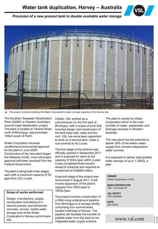 ID3190
Edited2008
www.vsl.com
Water tank duplication, Harvey – Australia
Provision of a new precast tank to double available water storage
OWNER
Water Corporation of WA
MAIN CONTRACTOR
VSL - AJ Lucas JV
VSL ENTITY
VSL Australia
DATE
2011/2012
▲ The project involved doubling the Water Corporation's water storage capacity at the Harvey site.
The Southern Seawater Desalination
Plant (SSDP) is Western Australia's
second major desalination project.
The plant is located at Taranto Road,
north of Binningup, approximately
150km south of Perth.
Water Corporation received
conditional environmental approval
for the plant in June 2009.
Construction of the new plant began
the following month, once full project
approval had been received from the
Federal Government.
The plant is being built in two stages,
each with a maximum capacity of 50
giga litres (GL) a year.
Initially, VSL worked as a
subcontractor on the first tank at
Binningup, with a scope of work that
included design and construction of
the tank base slab, walls and the
roof. VSL has since been appointed
to work on a second tank, under a
sub-contract to AJ Lucas.
The first stage of the scheme was
officially opened in September 2011
and is expected to reach its full
capacity of 50GL/year within a year.
It was completed three months
ahead of schedule and required an
investment of AU$955 million.
A second stage of the project was
announced in August 2011. It will
involve expansion of the plant's
capacity from 50GL/year to
100GL/year.
The project involves construction of
a 28km-long underground pipeline
from Binningup to a storage facility
comprising four summit tanks
located northeast of Harvey. The
pipeline will facilitate the transfer of
potable water from the plant to the
integrated water supply scheme.
Scope of works performed
Design, manufacture, supply,
construction and testing of a
second precast, post-tensioned
concrete, circular, roofed water
storage tank at the Water
Corporation’s Harvey summit tank
site.
The plant is owned by Water
Corporation which is the main
provider of water, wastewater and
drainage services in Western
Australia.
The new plant has the potential to
deliver 30% of the state's water
supply from climate-independent
water sources.
It is expected to deliver total potable
water savings of up to 1,200GL a
year.
 