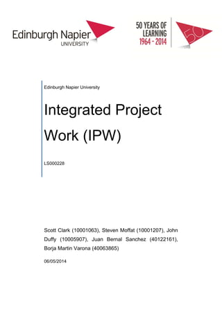  
 
 
 
Edinburgh Napier University
Integrated Project
Work (IPW)	
LS000228	
Scott Clark (10001063), Steven Moffat (10001207), John
Duffy (10005907), Juan Bernal Sanchez (40122161),
Borja Martin Varona (40063865)
06/05/2014
 