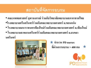 สถาบันที่จัดการอบรม ! 
• คณะแพทยศาสตร์ จุฬาลงกรณ์ ร่วมกับวิทยาลัยพยาบาลสภากาชาดไทย 2 
• โรงพยาบาลศรีนครินทร์ร่วมกับคณะพยาบาลศาสตร์ ม.ขอนแก่น2 
• โรงพยาบาลมหาราชนครเชียงใหม่ร่วมกับคณะพยาบาลศาสตร์ ม.เชียงใหม่ 2 
• โรงพยาบาลสงขลานครินทร์ร่วมกับคณะพยาบาลศาสตร์ ม.สงขลา 
นครินทร์2 
จำนวน PD nurses 2 
ที่ผ่านการอบรม > 400 คน2 
 