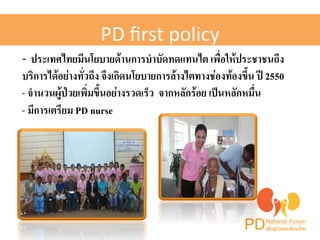 PD 
first 
policy! 
-­‐ ประเทศไทยมีนโยบายด้านการบำบัดทดแทนไต เพื่อให้ประชาชนถึง 
บริการได้อย่างทั่วถึง จึงเกิดนโยบายการล้างไตทางช่องท้องขึ้น ปี 2550H 
- จำนวนผู้ป่วยเพิ่มขึ้นอย่างรวดเร็ว จากหลักร้อย เป็นหลักหมื่น H 
- มีการเตรียม PD nurse H 
 