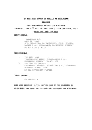 IN THE HIGH COURT OF KERALA AT ERNAKULAM
PRESENT
THE HONOURABLE MR.JUSTICE V.G.ARUN
THURSDAY, THE 17TH DAY OF JUNE 2021 / 27TH JYAISHTA, 1943
WP(C) NO. 7614 OF 2021
PETITIONER/S:
THANKACHAN M.S.
AGED 60 YEARS
S/O. SEBASTIAN, MATHALIKUNNEL HOUSE, KOMBARA
BAZAAR P.O., KOODARANHI, KOZHIKKODE DISTRICT
BY ADV BABU S. NAIR
RESPONDENT/S:
1 THE TAHSILDAR
THAMARASSERY TALUK, THAMARASSERY P.O.,
KOZHIKODE DISTRICT,PIN-673 573
2 THE VILLAGE OFFICER,
KOODARANHI VILLAGE, KOODARANHI P.O., KOZHIKODE
DISTRICT,PIN-673 603
BY ADV GOVERNMENT PLEADER
OTHER PRESENT:
GP VINITHA B.
THIS WRIT PETITION (CIVIL) HAVING COME UP FOR ADMISSION ON
17.06.2021, THE COURT ON THE SAME DAY DELIVERED THE FOLLOWING:
 