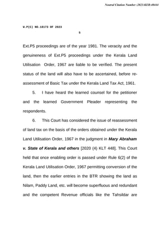 W.P(C) NO.18173 OF 2023
5
Ext.P5 proceedings are of the year 1981. The veracity and the
genuineness of Ext.P5 proceedings under the Kerala Land
Utilisation Order, 1967 are liable to be verified. The present
status of the land will also have to be ascertained, before re-
assessment of Basic Tax under the Kerala Land Tax Act, 1961.
5. I have heard the learned counsel for the petitioner
and the learned Government Pleader representing the
respondents.
6. This Court has considered the issue of reassessment
of land tax on the basis of the orders obtained under the Kerala
Land Utilisation Order, 1967 in the judgment in Mary Abraham
v. State of Kerala and others [2020 (4) KLT 448]. This Court
held that once enabling order is passed under Rule 6(2) of the
Kerala Land Utilisation Order, 1967 permitting conversion of the
land, then the earlier entries in the BTR showing the land as
Nilam, Paddy Land, etc. will become superfluous and redundant
and the competent Revenue officials like the Tahsildar are
Neutral Citation Number :2023:KER:40444
 