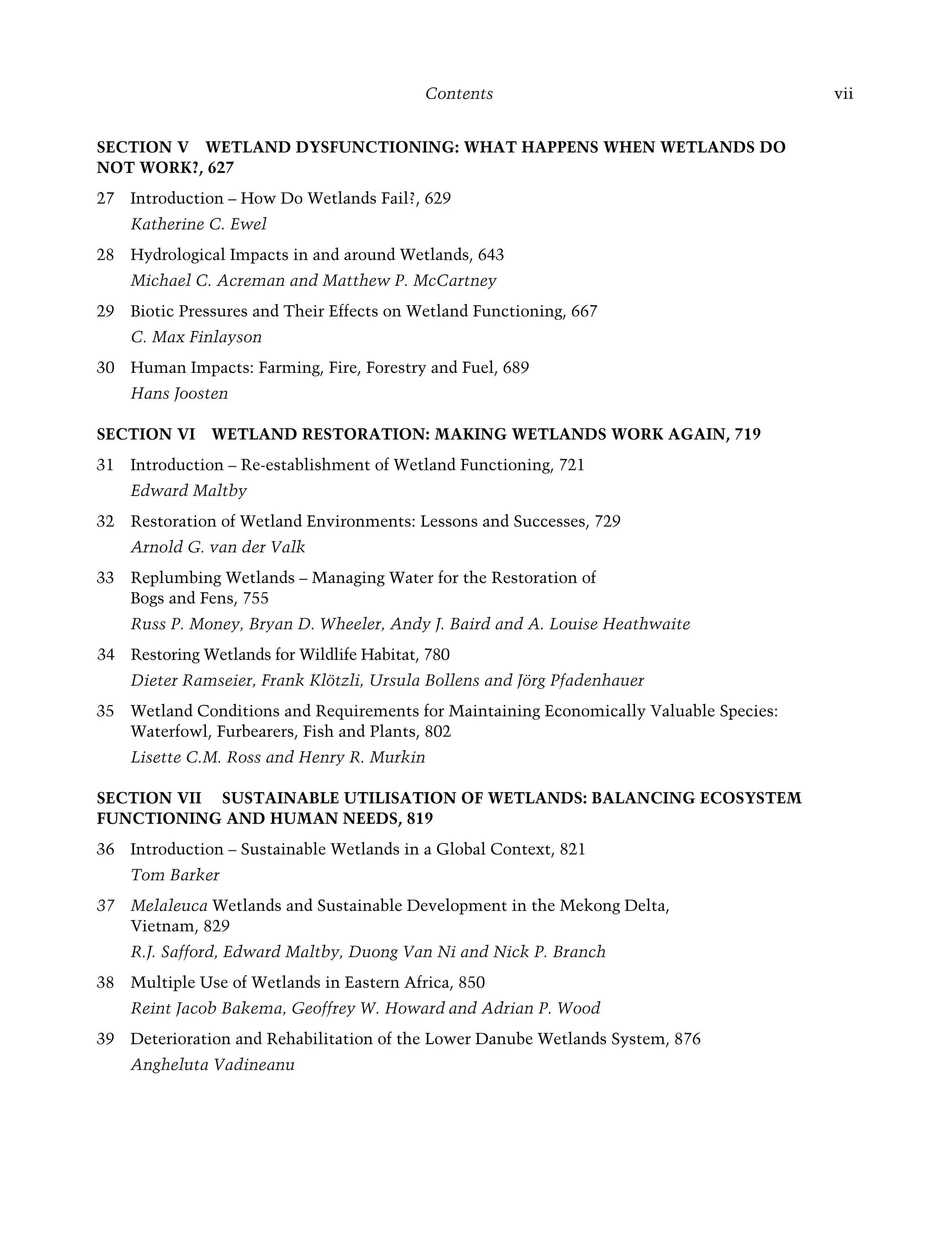 Contents vii
SECTION V WETLAND DYSFUNCTIONING: WHAT HAPPENS WHEN WETLANDS DO
NOT WORK?, 627
Introduction – How Do Wetlands Fail?, 62
27 9
Katherine C. Ewel
Hydrological Impacts in and around Wetlands, 64
28 3
Michael C. Acreman and Matthew P. McCartney
Biotic Pressures and Their Effects on Wetland Functioning, 66
29 7
C. Max Finlayson
Human Impacts: Farming, Fire, Forestry and Fuel, 68
30 9
Hans Joosten
SECTION VI WETLAND RESTORATION: MAKING WETLANDS WORK AGAIN, 719
Introduction – Re-establishment of Wetland Functioning, 72
31 1
Edward Maltby
Restoration of Wetland Environments: Lessons and Successes, 72
32 9
Arnold G. van der Valk
Replumbing Wetlands – Managing Water for the Restoration of
33
Bogs and Fens, 755
Russ P. Money, Bryan D. Wheeler, Andy J. Baird and A. Louise Heathwaite
Restoring Wetlands for Wildlife Habitat, 78
34 0
Dieter Ramseier, Frank Klötzli, Ursula Bollens and Jörg Pfadenhauer
Wetland Conditions and Requirements for Maintaining Economically Valuable Species:
35
Waterfowl, Furbearers, Fish and Plants, 802
Lisette C.M. Ross and Henry R. Murkin
SECTION VII SUSTAINABLE UTILISATION OF WETLANDS: BALANCING ECOSYSTEM
FUNCTIONING AND HUMAN NEEDS, 819
Introduction – Sustainable Wetlands in a Global Context, 82
36 1
Tom Barker
Melaleuca
37 Wetlands and Sustainable Development in the Mekong Delta,
Vietnam, 829
R.J. Safford, Edward Maltby, Duong Van Ni and Nick P. Branch
Multiple Use of Wetlands in Eastern Africa, 85
38 0
Reint Jacob Bakema, Geoffrey W. Howard and Adrian P. Wood
Deterioration and Rehabilitation of the Lower Danube Wetlands System, 87
39 6
Angheluta Vadineanu
Maltby-C000.indd Sec1:vii
Maltby-C000.indd Sec1:vii 6/23/2009 10:12:16 AM
6/23/2009 10:12:16 AM
 