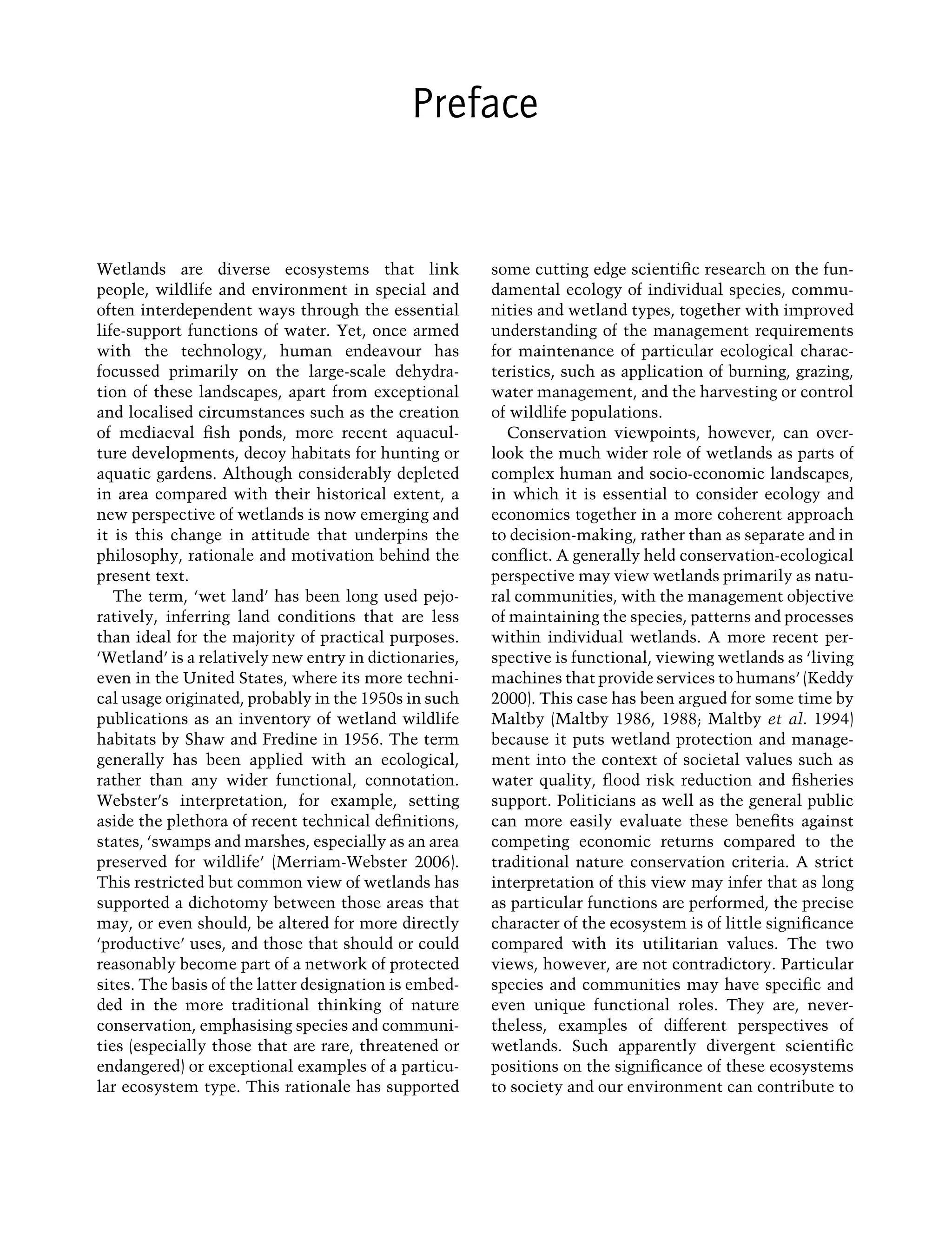 Preface
Wetlands are diverse ecosystems that link
people, wildlife and environment in special and
often interdependent ways through the essential
life-support functions of water. Yet, once armed
with the technology, human endeavour has
focussed primarily on the large-scale dehydra-
tion of these landscapes, apart from exceptional
and localised circumstances such as the creation
of mediaeval ﬁsh ponds, more recent aquacul-
ture developments, decoy habitats for hunting or
aquatic gardens. Although considerably depleted
in area compared with their historical extent, a
new perspective of wetlands is now emerging and
it is this change in attitude that underpins the
philosophy, rationale and motivation behind the
present text.
The term, ‘wet land’ has been long used pejo-
ratively, inferring land conditions that are less
than ideal for the majority of practical purposes.
‘Wetland’ is a relatively new entry in dictionaries,
even in the United States, where its more techni-
cal usage originated, probably in the 1950s in such
publications as an inventory of wetland wildlife
habitats by Shaw and Fredine in 1956. The term
generally has been applied with an ecological,
rather than any wider functional, connotation.
Webster’s interpretation, for example, setting
aside the plethora of recent technical deﬁnitions,
states, ‘swamps and marshes, especially as an area
preserved for wildlife’ (Merriam-Webster 2006).
This restricted but common view of wetlands has
supported a dichotomy between those areas that
may, or even should, be altered for more directly
‘productive’ uses, and those that should or could
reasonably become part of a network of protected
sites. The basis of the latter designation is embed-
ded in the more traditional thinking of nature
conservation, emphasising species and communi-
ties (especially those that are rare, threatened or
endangered) or exceptional examples of a particu-
lar ecosystem type. This rationale has supported
some cutting edge scientiﬁc research on the fun-
damental ecology of individual species, commu-
nities and wetland types, together with improved
understanding of the management requirements
for maintenance of particular ecological charac-
teristics, such as application of burning, grazing,
water management, and the harvesting or control
of wildlife populations.
Conservation viewpoints, however, can over-
look the much wider role of wetlands as parts of
complex human and socio-economic landscapes,
in which it is essential to consider ecology and
economics together in a more coherent approach
to decision-making, rather than as separate and in
conﬂict. A generally held conservation-ecological
perspective may view wetlands primarily as natu-
ral communities, with the management objective
of maintaining the species, patterns and processes
within individual wetlands. A more recent per-
spective is functional, viewing wetlands as ‘living
machines that provide services to humans’ (Keddy
2000). This case has been argued for some time by
Maltby (Maltby 1986, 1988; Maltby et al. 1994)
because it puts wetland protection and manage-
ment into the context of societal values such as
water quality, ﬂood risk reduction and ﬁsheries
support. Politicians as well as the general public
can more easily evaluate these beneﬁts against
competing economic returns compared to the
traditional nature conservation criteria. A strict
interpretation of this view may infer that as long
as particular functions are performed, the precise
character of the ecosystem is of little signiﬁcance
compared with its utilitarian values. The two
views, however, are not contradictory. Particular
species and communities may have speciﬁc and
even unique functional roles. They are, never-
theless, examples of different perspectives of
wetlands. Such apparently divergent scientiﬁc
positions on the signiﬁcance of these ecosystems
to society and our environment can contribute to
Maltby-C000.indd Sec3:ix
Maltby-C000.indd Sec3:ix 6/23/2009 10:12:17 AM
6/23/2009 10:12:17 AM
 