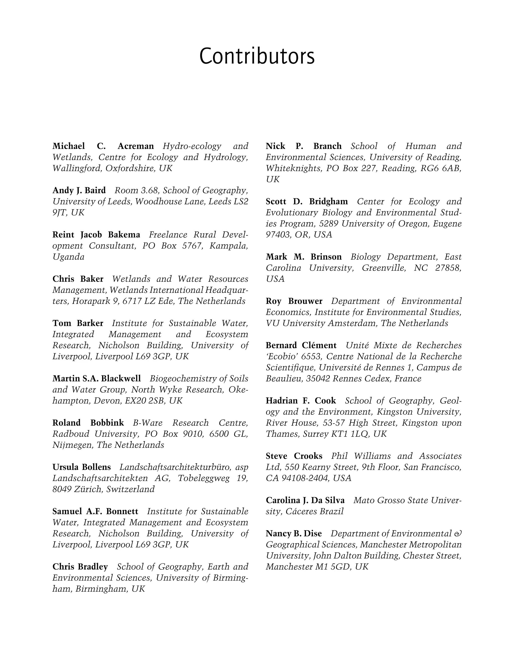 Contributors
Michael C. Acreman Hydro-ecology and
Wetlands, Centre for Ecology and Hydrology,
Wallingford, Oxfordshire, UK
Andy J. Baird Room 3.68, School of Geography,
University of Leeds, Woodhouse Lane, Leeds LS2
9JT, UK
Reint Jacob Bakema Freelance Rural Devel-
opment Consultant, PO Box 5767, Kampala,
Uganda
Chris Baker Wetlands and Water Resources
Management, Wetlands International Headquar-
ters, Horapark 9, 6717 LZ Ede, The Netherlands
Tom Barker Institute for Sustainable Water,
Integrated Management and Ecosystem
Research, Nicholson Building, University of
Liverpool, Liverpool L69 3GP, UK
Martin S.A. Blackwell Biogeochemistry of Soils
and Water Group, North Wyke Research, Oke-
hampton, Devon, EX20 2SB, UK
Roland Bobbink B-Ware Research Centre,
Radboud University, PO Box 9010, 6500 GL,
Nijmegen, The Netherlands
Ursula Bollens Landschaftsarchitekturbüro, asp
Landschaftsarchitekten AG, Tobeleggweg 19,
8049 Zürich, Switzerland
Samuel A.F. Bonnett Institute for Sustainable
Water, Integrated Management and Ecosystem
Research, Nicholson Building, University of
Liverpool, Liverpool L69 3GP, UK
Chris Bradley School of Geography, Earth and
Environmental Sciences, University of Birming-
ham, Birmingham, UK
Nick P. Branch School of Human and
Environmental Sciences, University of Reading,
Whiteknights, PO Box 227, Reading, RG6 6AB,
UK
Scott D. Bridgham Center for Ecology and
Evolutionary Biology and Environmental Stud-
ies Program, 5289 University of Oregon, Eugene
97403, OR, USA
Mark M. Brinson Biology Department, East
Carolina University, Greenville, NC 27858,
USA
Roy Brouwer Department of Environmental
Economics, Institute for Environmental Studies,
VU University Amsterdam, The Netherlands
Bernard Clément Unité Mixte de Recherches
‘Ecobio’ 6553, Centre National de la Recherche
Scientiﬁque, Université de Rennes 1, Campus de
Beaulieu, 35042 Rennes Cedex, France
Hadrian F. Cook School of Geography, Geol-
ogy and the Environment, Kingston University,
River House, 53-57 High Street, Kingston upon
Thames, Surrey KT1 1LQ, UK
Steve Crooks Phil Williams and Associates
Ltd, 550 Kearny Street, 9th Floor, San Francisco,
CA 94108-2404, USA
Carolina J. Da Silva Mato Grosso State Univer-
sity, Cáceres Brazil
Nancy B. Dise Department of Environmental &
Geographical Sciences, Manchester Metropolitan
University, John Dalton Building, Chester Street,
Manchester M1 5GD, UK
Maltby-C000.indd Sec4:xi
Maltby-C000.indd Sec4:xi 6/23/2009 10:12:17 AM
6/23/2009 10:12:17 AM
 