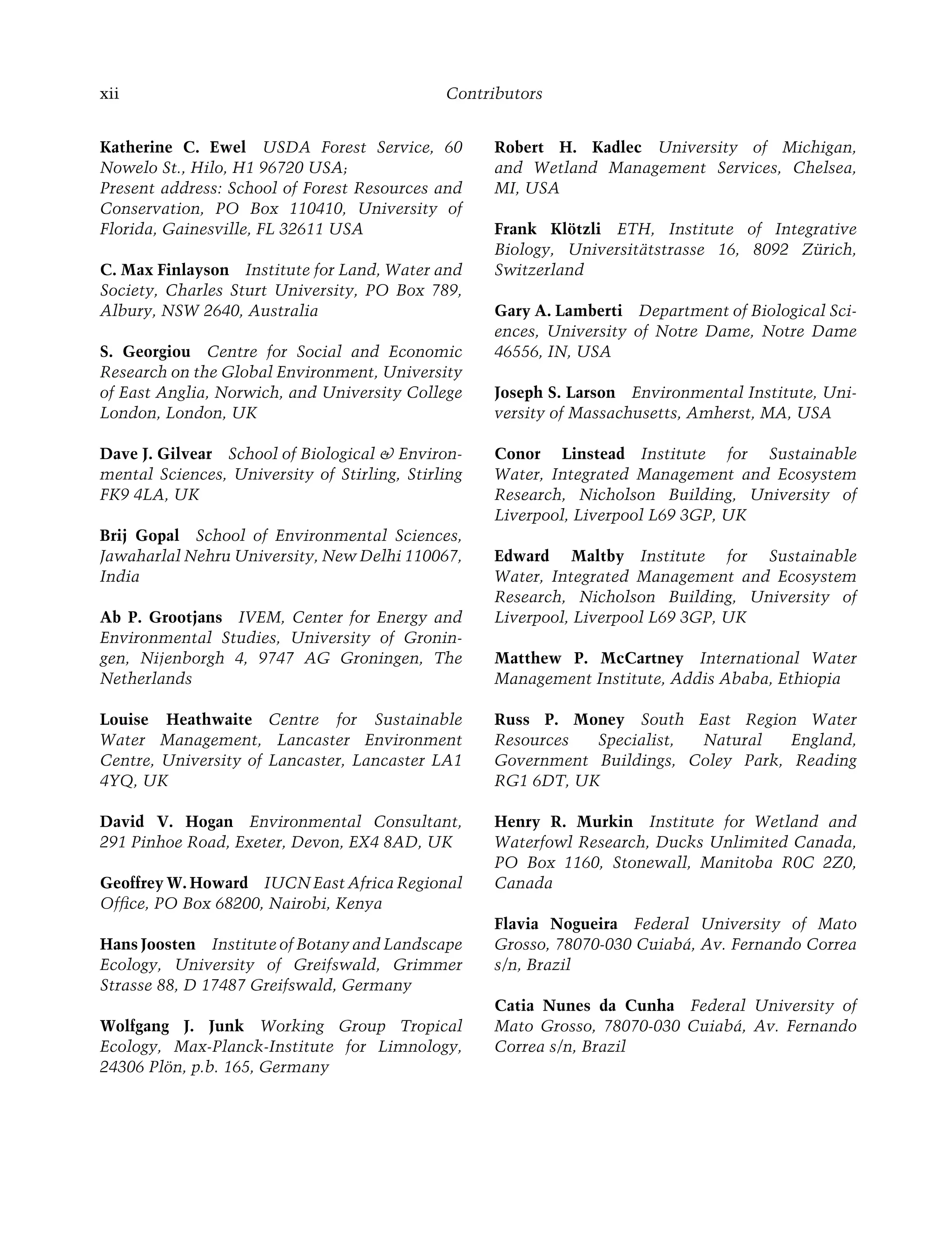xii Contributors
Katherine C. Ewel USDA Forest Service, 60
Nowelo St., Hilo, H1 96720 USA;
Present address: School of Forest Resources and
Conservation, PO Box 110410, University of
Florida, Gainesville, FL 32611 USA
C. Max Finlayson Institute for Land, Water and
Society, Charles Sturt University, PO Box 789,
Albury, NSW 2640, Australia
S. Georgiou Centre for Social and Economic
Research on the Global Environment, University
of East Anglia, Norwich, and University College
London, London, UK
Dave J. Gilvear School of Biological & Environ-
mental Sciences, University of Stirling, Stirling
FK9 4LA, UK
Brij Gopal School of Environmental Sciences,
Jawaharlal Nehru University, New Delhi 110067,
India
Ab P. Grootjans IVEM, Center for Energy and
Environmental Studies, University of Gronin-
gen, Nijenborgh 4, 9747 AG Groningen, The
Netherlands
Louise Heathwaite Centre for Sustainable
Water Management, Lancaster Environment
Centre, University of Lancaster, Lancaster LA1
4YQ, UK
David V. Hogan Environmental Consultant,
291 Pinhoe Road, Exeter, Devon, EX4 8AD, UK
Geoffrey W. Howard IUCN East Africa Regional
Ofﬁce, PO Box 68200, Nairobi, Kenya
Hans Joosten Institute of Botany and Landscape
Ecology, University of Greifswald, Grimmer
Strasse 88, D 17487 Greifswald, Germany
Wolfgang J. Junk Working Group Tropical
Ecology, Max-Planck-Institute for Limnology,
24306 Plön, p.b. 165, Germany
Robert H. Kadlec University of Michigan,
and Wetland Management Services, Chelsea,
MI, USA
Frank Klötzli ETH, Institute of Integrative
Biology, Universitätstrasse 16, 8092 Zürich,
Switzerland
Gary A. Lamberti Department of Biological Sci-
ences, University of Notre Dame, Notre Dame
46556, IN, USA
Joseph S. Larson Environmental Institute, Uni-
versity of Massachusetts, Amherst, MA, USA
Conor Linstead Institute for Sustainable
Water, Integrated Management and Ecosystem
Research, Nicholson Building, University of
Liverpool, Liverpool L69 3GP, UK
Edward Maltby Institute for Sustainable
Water, Integrated Management and Ecosystem
Research, Nicholson Building, University of
Liverpool, Liverpool L69 3GP, UK
Matthew P. McCartney International Water
Management Institute, Addis Ababa, Ethiopia
Russ P. Money South East Region Water
Resources Specialist, Natural England,
Government Buildings, Coley Park, Reading
RG1 6DT, UK
Henry R. Murkin Institute for Wetland and
Waterfowl Research, Ducks Unlimited Canada,
PO Box 1160, Stonewall, Manitoba R0C 2Z0,
Canada
Flavia Nogueira Federal University of Mato
Grosso, 78070-030 Cuiabá, Av. Fernando Correa
s/n, Brazil
Catia Nunes da Cunha Federal University of
Mato Grosso, 78070-030 Cuiabá, Av. Fernando
Correa s/n, Brazil
Maltby-C000.indd Sec4:xii
Maltby-C000.indd Sec4:xii 6/23/2009 10:12:17 AM
6/23/2009 10:12:17 AM
 