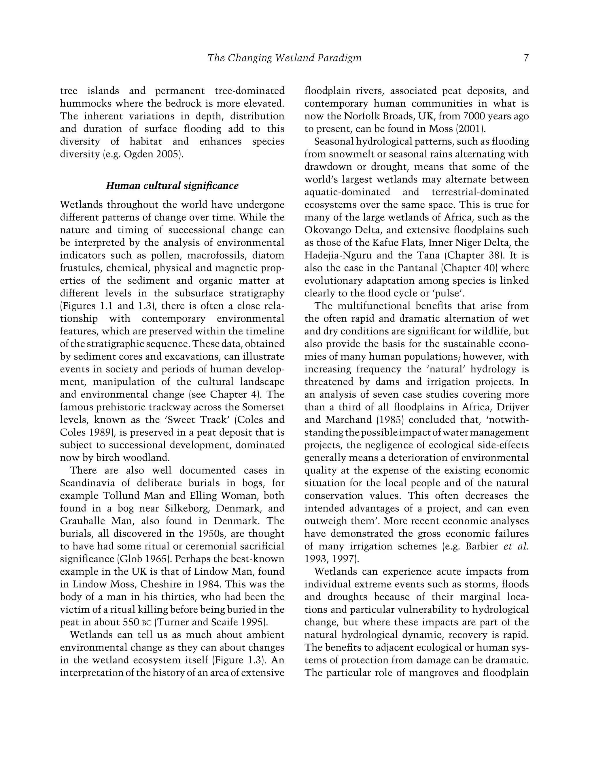 The Changing Wetland Paradigm 7
tree islands and permanent tree-dominated
hummocks where the bedrock is more elevated.
The inherent variations in depth, distribution
and duration of surface ﬂooding add to this
diversity of habitat and enhances species
diversity (e.g. Ogden 2005).
Human cultural signiﬁcance
Wetlands throughout the world have undergone
different patterns of change over time. While the
nature and timing of successional change can
be interpreted by the analysis of environmental
indicators such as pollen, macrofossils, diatom
frustules, chemical, physical and magnetic prop-
erties of the sediment and organic matter at
different levels in the subsurface stratigraphy
(Figures 1.1 and 1.3), there is often a close rela-
tionship with contemporary environmental
features, which are preserved within the timeline
of the stratigraphic sequence. These data, obtained
by sediment cores and excavations, can illustrate
events in society and periods of human develop-
ment, manipulation of the cultural landscape
and environmental change (see Chapter 4). The
famous prehistoric trackway across the Somerset
levels, known as the ‘Sweet Track’ (Coles and
Coles 1989), is preserved in a peat deposit that is
subject to successional development, dominated
now by birch woodland.
There are also well documented cases in
Scandinavia of deliberate burials in bogs, for
example Tollund Man and Elling Woman, both
found in a bog near Silkeborg, Denmark, and
Grauballe Man, also found in Denmark. The
burials, all discovered in the 1950s, are thought
to have had some ritual or ceremonial sacriﬁcial
signiﬁcance (Glob 1965). Perhaps the best-known
example in the UK is that of Lindow Man, found
in Lindow Moss, Cheshire in 1984. This was the
body of a man in his thirties, who had been the
victim of a ritual killing before being buried in the
peat in about 550 BC (Turner and Scaife 1995).
Wetlands can tell us as much about ambient
environmental change as they can about changes
in the wetland ecosystem itself (Figure 1.3). An
interpretation of the history of an area of extensive
ﬂoodplain rivers, associated peat deposits, and
contemporary human communities in what is
now the Norfolk Broads, UK, from 7000 years ago
to present, can be found in Moss (2001).
Seasonal hydrological patterns, such as ﬂooding
from snowmelt or seasonal rains alternating with
drawdown or drought, means that some of the
world’s largest wetlands may alternate between
aquatic-dominated and terrestrial-dominated
ecosystems over the same space. This is true for
many of the large wetlands of Africa, such as the
Okovango Delta, and extensive ﬂoodplains such
as those of the Kafue Flats, Inner Niger Delta, the
Hadejia-Nguru and the Tana (Chapter 38). It is
also the case in the Pantanal (Chapter 40) where
evolutionary adaptation among species is linked
clearly to the ﬂood cycle or ‘pulse’.
The multifunctional beneﬁts that arise from
the often rapid and dramatic alternation of wet
and dry conditions are signiﬁcant for wildlife, but
also provide the basis for the sustainable econo-
mies of many human populations; however, with
increasing frequency the ‘natural’ hydrology is
threatened by dams and irrigation projects. In
an analysis of seven case studies covering more
than a third of all ﬂoodplains in Africa, Drijver
and Marchand (1985) concluded that, ‘notwith-
standingthepossibleimpactofwatermanagement
projects, the negligence of ecological side-effects
generally means a deterioration of environmental
quality at the expense of the existing economic
situation for the local people and of the natural
conservation values. This often decreases the
intended advantages of a project, and can even
outweigh them’. More recent economic analyses
have demonstrated the gross economic failures
of many irrigation schemes (e.g. Barbier et al.
1993, 1997).
Wetlands can experience acute impacts from
individual extreme events such as storms, ﬂoods
and droughts because of their marginal loca-
tions and particular vulnerability to hydrological
change, but where these impacts are part of the
natural hydrological dynamic, recovery is rapid.
The beneﬁts to adjacent ecological or human sys-
tems of protection from damage can be dramatic.
The particular role of mangroves and ﬂoodplain
Maltby-C001.indd 7
Maltby-C001.indd 7 6/2/2009 8:57:22 AM
6/2/2009 8:57:22 AM
 