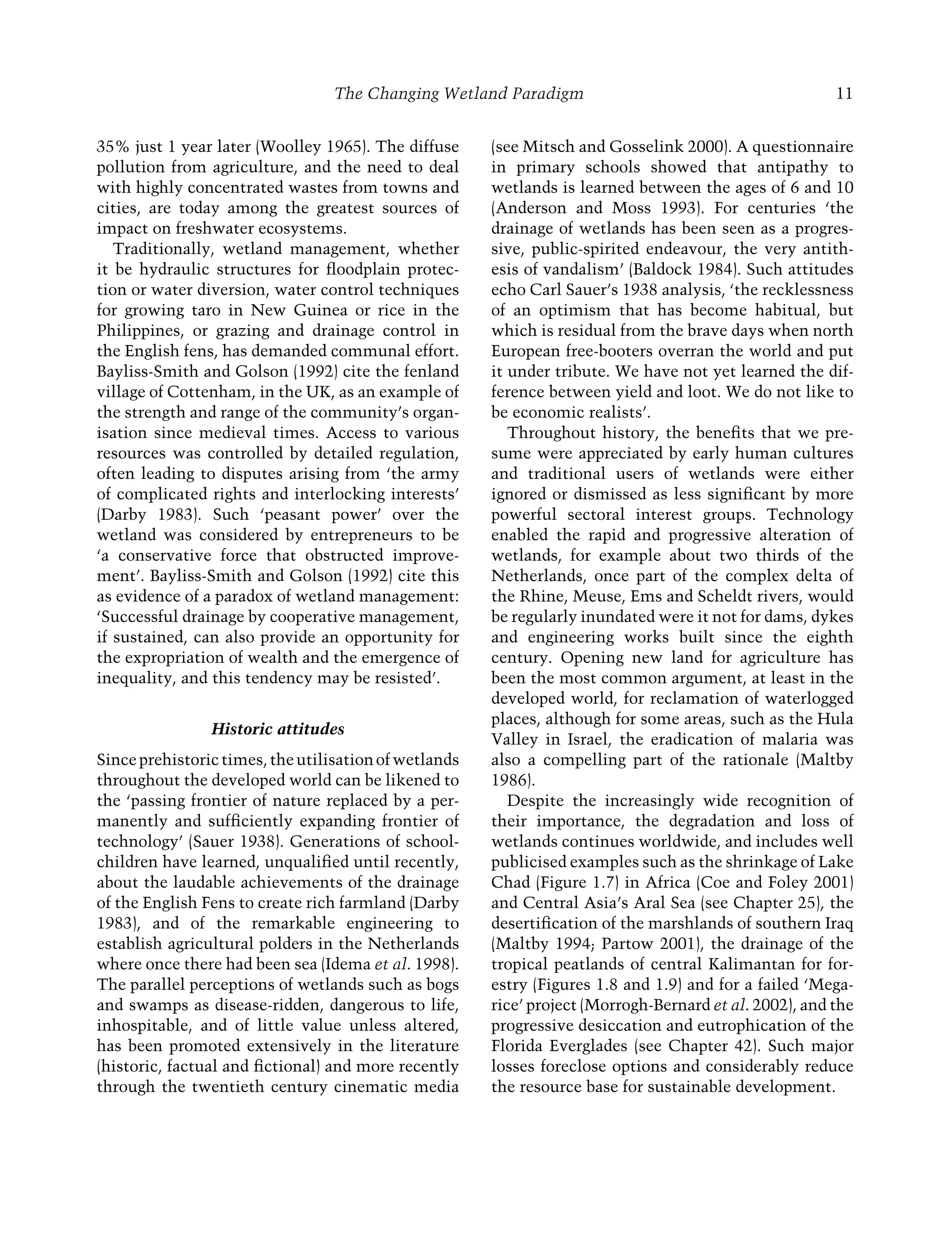 The Changing Wetland Paradigm 11
35% just 1 year later (Woolley 1965). The diffuse
pollution from agriculture, and the need to deal
with highly concentrated wastes from towns and
cities, are today among the greatest sources of
impact on freshwater ecosystems.
Traditionally, wetland management, whether
it be hydraulic structures for ﬂoodplain protec-
tion or water diversion, water control techniques
for growing taro in New Guinea or rice in the
Philippines, or grazing and drainage control in
the English fens, has demanded communal effort.
Bayliss-Smith and Golson (1992) cite the fenland
village of Cottenham, in the UK, as an example of
the strength and range of the community’s organ-
isation since medieval times. Access to various
resources was controlled by detailed regulation,
often leading to disputes arising from ‘the army
of complicated rights and interlocking interests’
(Darby 1983). Such ‘peasant power’ over the
wetland was considered by entrepreneurs to be
‘a conservative force that obstructed improve-
ment’. Bayliss-Smith and Golson (1992) cite this
as evidence of a paradox of wetland management:
‘Successful drainage by cooperative management,
if sustained, can also provide an opportunity for
the expropriation of wealth and the emergence of
inequality, and this tendency may be resisted’.
Historic attitudes
Sinceprehistorictimes,theutilisationofwetlands
throughout the developed world can be likened to
the ‘passing frontier of nature replaced by a per-
manently and sufﬁciently expanding frontier of
technology’ (Sauer 1938). Generations of school-
children have learned, unqualiﬁed until recently,
about the laudable achievements of the drainage
of the English Fens to create rich farmland (Darby
1983), and of the remarkable engineering to
establish agricultural polders in the Netherlands
where once there had been sea (Idema et al. 1998).
The parallel perceptions of wetlands such as bogs
and swamps as disease-ridden, dangerous to life,
inhospitable, and of little value unless altered,
has been promoted extensively in the literature
(historic, factual and ﬁctional) and more recently
through the twentieth century cinematic media
(see Mitsch and Gosselink 2000). A questionnaire
in primary schools showed that antipathy to
wetlands is learned between the ages of 6 and 10
(Anderson and Moss 1993). For centuries ‘the
drainage of wetlands has been seen as a progres-
sive, public-spirited endeavour, the very antith-
esis of vandalism’ (Baldock 1984). Such attitudes
echo Carl Sauer’s 1938 analysis, ‘the recklessness
of an optimism that has become habitual, but
which is residual from the brave days when north
European free-booters overran the world and put
it under tribute. We have not yet learned the dif-
ference between yield and loot. We do not like to
be economic realists’.
Throughout history, the beneﬁts that we pre-
sume were appreciated by early human cultures
and traditional users of wetlands were either
ignored or dismissed as less signiﬁcant by more
powerful sectoral interest groups. Technology
enabled the rapid and progressive alteration of
wetlands, for example about two thirds of the
Netherlands, once part of the complex delta of
the Rhine, Meuse, Ems and Scheldt rivers, would
be regularly inundated were it not for dams, dykes
and engineering works built since the eighth
century. Opening new land for agriculture has
been the most common argument, at least in the
developed world, for reclamation of waterlogged
places, although for some areas, such as the Hula
Valley in Israel, the eradication of malaria was
also a compelling part of the rationale (Maltby
1986).
Despite the increasingly wide recognition of
their importance, the degradation and loss of
wetlands continues worldwide, and includes well
publicised examples such as the shrinkage of Lake
Chad (Figure 1.7) in Africa (Coe and Foley 2001)
and Central Asia’s Aral Sea (see Chapter 25), the
desertiﬁcation of the marshlands of southern Iraq
(Maltby 1994; Partow 2001), the drainage of the
tropical peatlands of central Kalimantan for for-
estry (Figures 1.8 and 1.9) and for a failed ‘Mega-
rice’ project (Morrogh-Bernard et al. 2002), and the
progressive desiccation and eutrophication of the
Florida Everglades (see Chapter 42). Such major
losses foreclose options and considerably reduce
the resource base for sustainable development.
Maltby-C001.indd 11
Maltby-C001.indd 11 6/2/2009 8:57:24 AM
6/2/2009 8:57:24 AM
 