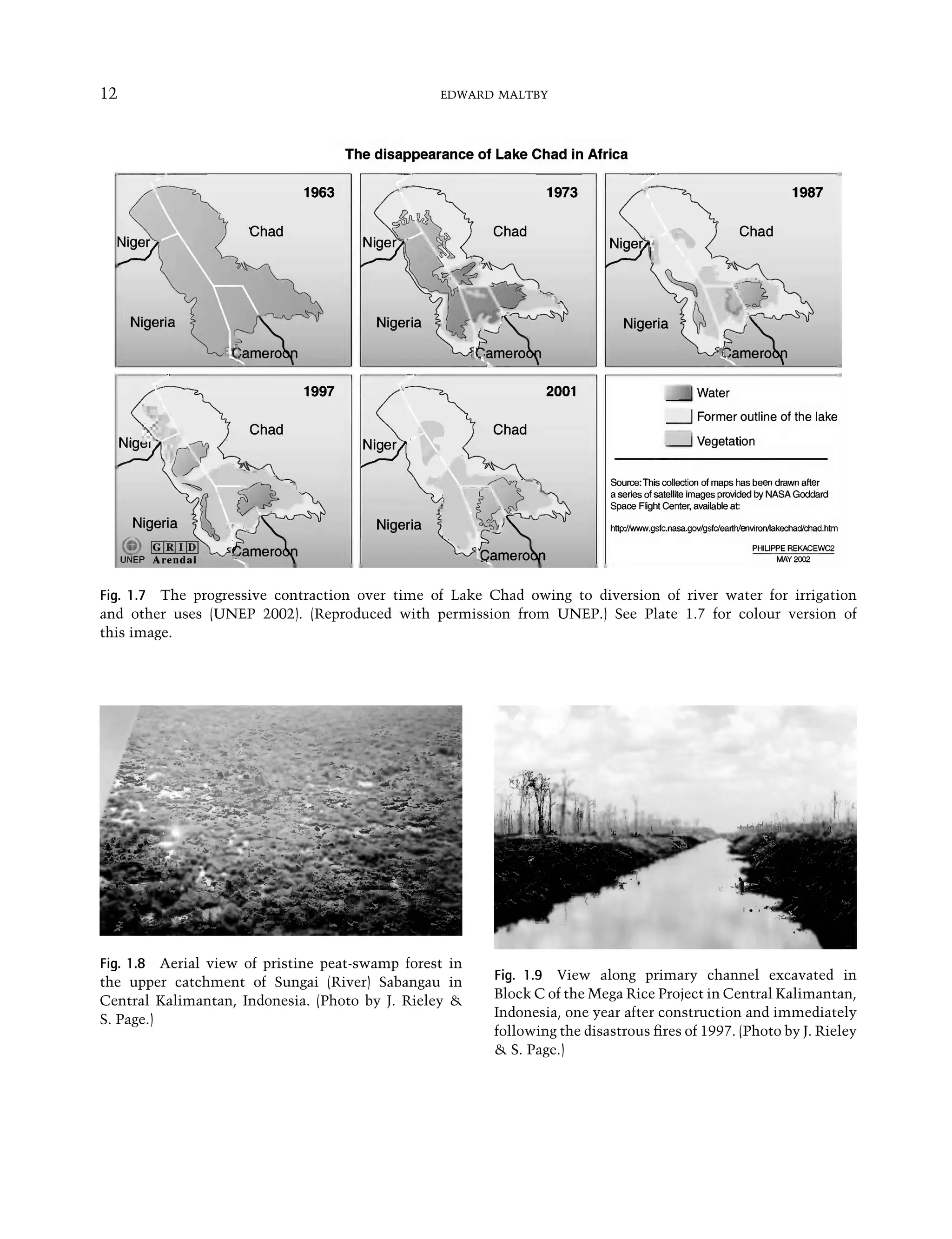 12 EDWARD MALTBY
Fig. 1.7 The progressive contraction over time of Lake Chad owing to diversion of river water for irrigation
and other uses (UNEP 2002). (Reproduced with permission from UNEP.) See Plate 1.7 for colour version of
this image.
Fig. 1.8 Aerial view of pristine peat-swamp forest in
the upper catchment of Sungai (River) Sabangau in
Central Kalimantan, Indonesia. (Photo by J. Rieley &
S. Page.)
Fig. 1.9 View along primary channel excavated in
Block C of the Mega Rice Project in Central Kalimantan,
Indonesia, one year after construction and immediately
following the disastrous ﬁres of 1997. (Photo by J. Rieley
& S. Page.)
Maltby-C001.indd 12
Maltby-C001.indd 12 6/2/2009 8:57:24 AM
6/2/2009 8:57:24 AM
 