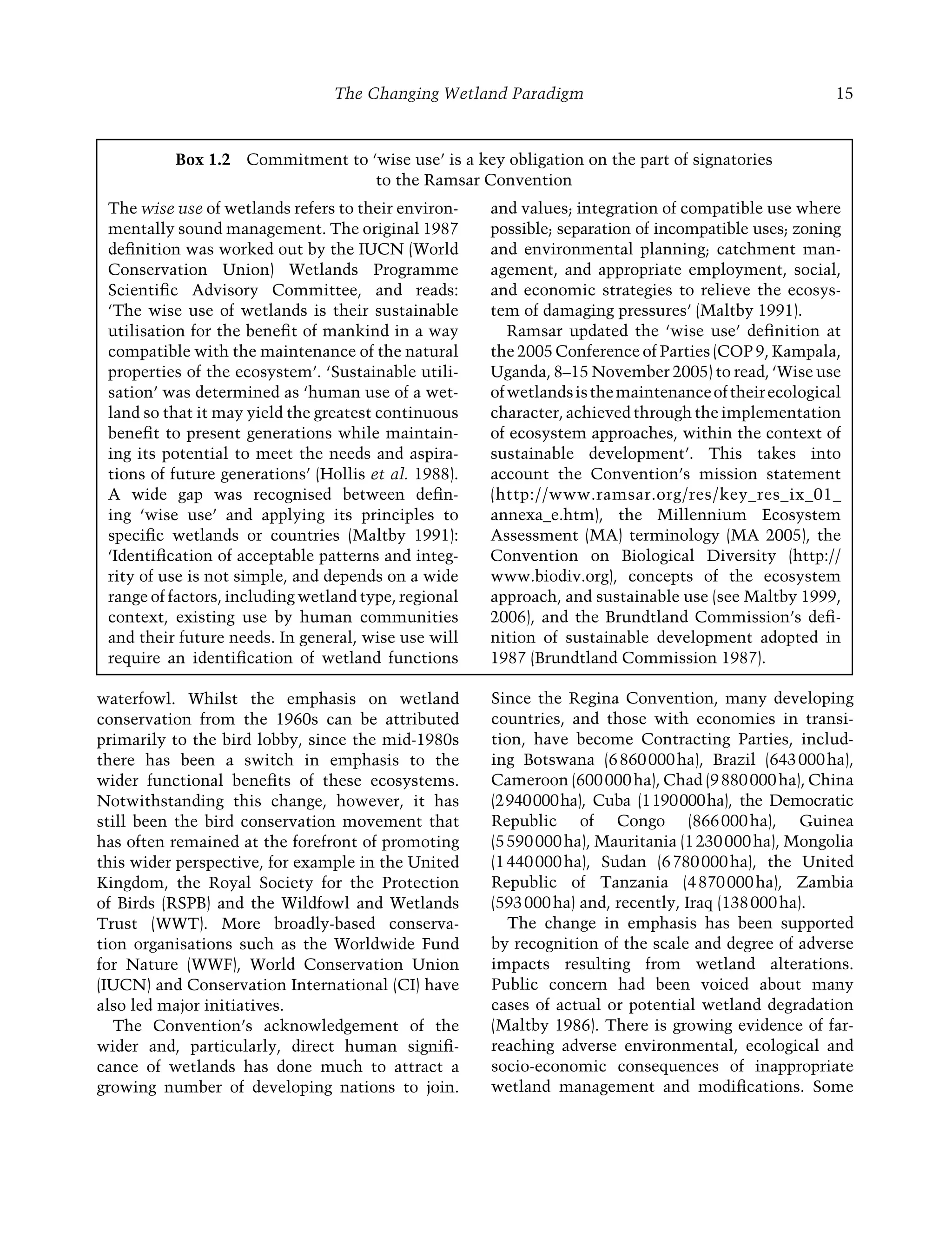 The Changing Wetland Paradigm 15
Since the Regina Convention, many developing
countries, and those with economies in transi-
tion, have become Contracting Parties, includ-
ing Botswana (6860000ha), Brazil (643000ha),
Cameroon (600000ha), Chad (9880000ha), China
(2940000ha), Cuba (1190000ha), the Democratic
Republic of Congo (866000ha), Guinea
(5590000ha), Mauritania (1230000ha), Mongolia
(1440000ha), Sudan (6780000ha), the United
Republic of Tanzania (4870000ha), Zambia
(593000ha) and, recently, Iraq (138000ha).
The change in emphasis has been supported
by recognition of the scale and degree of adverse
impacts resulting from wetland alterations.
Public concern had been voiced about many
cases of actual or potential wetland degradation
(Maltby 1986). There is growing evidence of far-
reaching adverse environmental, ecological and
socio-economic consequences of inappropriate
wetland management and modiﬁcations. Some
The wise use of wetlands refers to their environ-
mentally sound management. The original 1987
deﬁnition was worked out by the IUCN (World
Conservation Union) Wetlands Programme
Scientiﬁc Advisory Committee, and reads:
‘The wise use of wetlands is their sustainable
utilisation for the beneﬁt of mankind in a way
compatible with the maintenance of the natural
properties of the ecosystem’. ‘Sustainable utili-
sation’ was determined as ‘human use of a wet-
land so that it may yield the greatest continuous
beneﬁt to present generations while maintain-
ing its potential to meet the needs and aspira-
tions of future generations’ (Hollis et al. 1988).
A wide gap was recognised between deﬁn-
ing ‘wise use’ and applying its principles to
speciﬁc wetlands or countries (Maltby 1991):
‘Identiﬁcation of acceptable patterns and integ-
rity of use is not simple, and depends on a wide
range of factors, including wetland type, regional
context, existing use by human communities
and their future needs. In general, wise use will
require an identiﬁcation of wetland functions
and values; integration of compatible use where
possible; separation of incompatible uses; zoning
and environmental planning; catchment man-
agement, and appropriate employment, social,
and economic strategies to relieve the ecosys-
tem of damaging pressures’ (Maltby 1991).
Ramsar updated the ‘wise use’ deﬁnition at
the 2005 Conference of Parties (COP 9, Kampala,
Uganda, 8–15 November 2005) to read, ‘Wise use
ofwetlandsisthemaintenanceoftheirecological
character, achieved through the implementation
of ecosystem approaches, within the context of
sustainable development’. This takes into
account the Convention’s mission statement
(http://www.ramsar.org/res/key_res_ix_01_
annexa_e.htm), the Millennium Ecosystem
Assessment (MA) terminology (MA 2005), the
Convention on Biological Diversity (http://
www.biodiv.org), concepts of the ecosystem
approach, and sustainable use (see Maltby 1999,
2006), and the Brundtland Commission’s deﬁ-
nition of sustainable development adopted in
1987 (Brundtland Commission 1987).
waterfowl. Whilst the emphasis on wetland
conservation from the 1960s can be attributed
primarily to the bird lobby, since the mid-1980s
there has been a switch in emphasis to the
wider functional beneﬁts of these ecosystems.
Notwithstanding this change, however, it has
still been the bird conservation movement that
has often remained at the forefront of promoting
this wider perspective, for example in the United
Kingdom, the Royal Society for the Protection
of Birds (RSPB) and the Wildfowl and Wetlands
Trust (WWT). More broadly-based conserva-
tion organisations such as the Worldwide Fund
for Nature (WWF), World Conservation Union
(IUCN) and Conservation International (CI) have
also led major initiatives.
The Convention’s acknowledgement of the
wider and, particularly, direct human signiﬁ-
cance of wetlands has done much to attract a
growing number of developing nations to join.
Box 1.2 Commitment to ‘wise use’ is a key obligation on the part of signatories
to the Ramsar Convention
Maltby-C001.indd 15
Maltby-C001.indd 15 6/2/2009 8:57:27 AM
6/2/2009 8:57:27 AM
 
