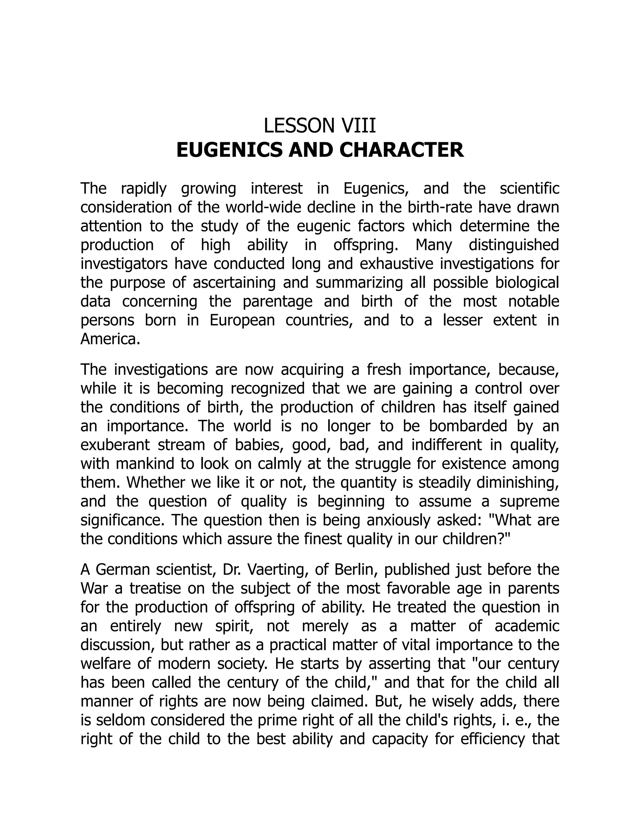 LESSON VIII
EUGENICS AND CHARACTER
The rapidly growing interest in Eugenics, and the scientific
consideration of the world-wide decline in the birth-rate have drawn
attention to the study of the eugenic factors which determine the
production of high ability in offspring. Many distinguished
investigators have conducted long and exhaustive investigations for
the purpose of ascertaining and summarizing all possible biological
data concerning the parentage and birth of the most notable
persons born in European countries, and to a lesser extent in
America.
The investigations are now acquiring a fresh importance, because,
while it is becoming recognized that we are gaining a control over
the conditions of birth, the production of children has itself gained
an importance. The world is no longer to be bombarded by an
exuberant stream of babies, good, bad, and indifferent in quality,
with mankind to look on calmly at the struggle for existence among
them. Whether we like it or not, the quantity is steadily diminishing,
and the question of quality is beginning to assume a supreme
significance. The question then is being anxiously asked: "What are
the conditions which assure the finest quality in our children?"
A German scientist, Dr. Vaerting, of Berlin, published just before the
War a treatise on the subject of the most favorable age in parents
for the production of offspring of ability. He treated the question in
an entirely new spirit, not merely as a matter of academic
discussion, but rather as a practical matter of vital importance to the
welfare of modern society. He starts by asserting that "our century
has been called the century of the child," and that for the child all
manner of rights are now being claimed. But, he wisely adds, there
is seldom considered the prime right of all the child's rights, i. e., the
right of the child to the best ability and capacity for efficiency that
 