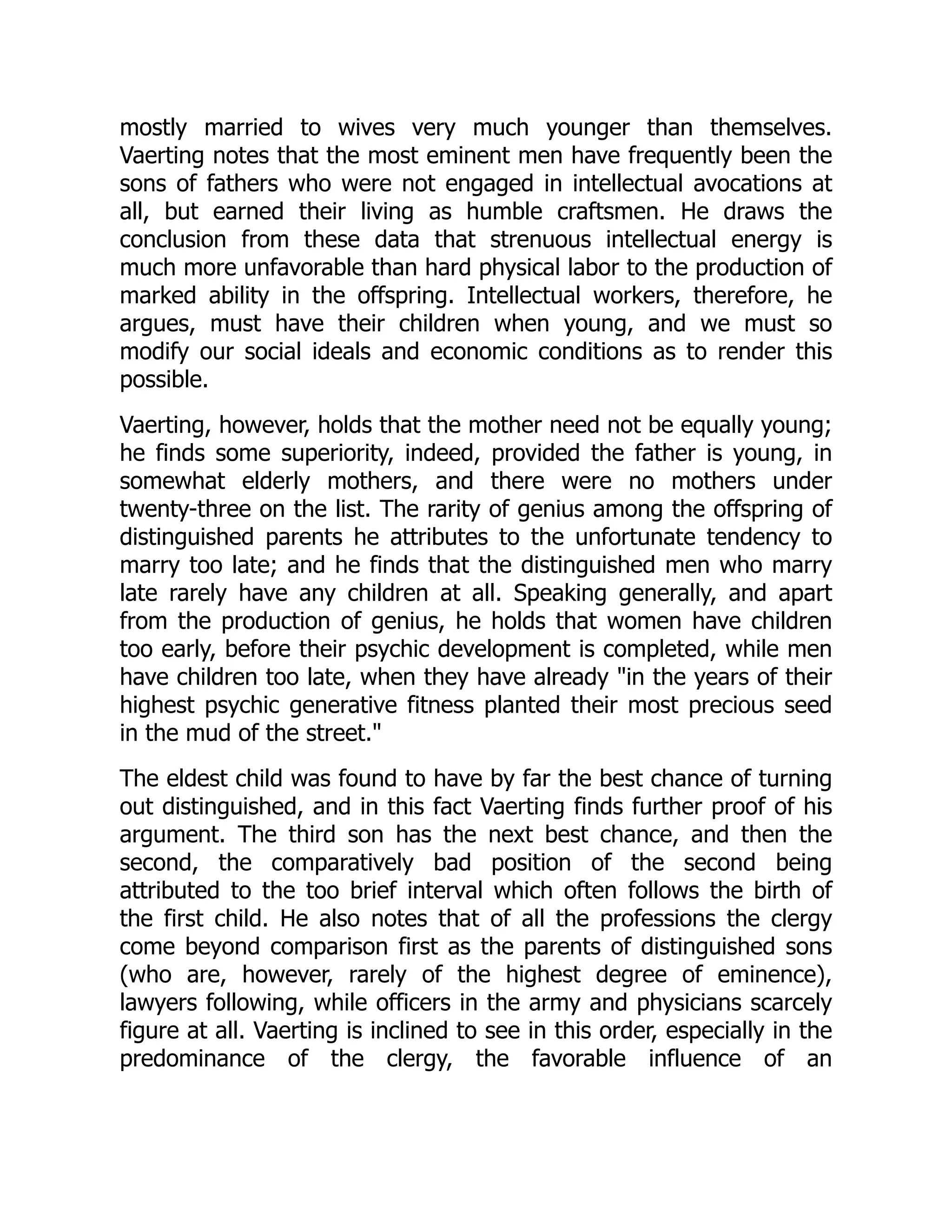 mostly married to wives very much younger than themselves.
Vaerting notes that the most eminent men have frequently been the
sons of fathers who were not engaged in intellectual avocations at
all, but earned their living as humble craftsmen. He draws the
conclusion from these data that strenuous intellectual energy is
much more unfavorable than hard physical labor to the production of
marked ability in the offspring. Intellectual workers, therefore, he
argues, must have their children when young, and we must so
modify our social ideals and economic conditions as to render this
possible.
Vaerting, however, holds that the mother need not be equally young;
he finds some superiority, indeed, provided the father is young, in
somewhat elderly mothers, and there were no mothers under
twenty-three on the list. The rarity of genius among the offspring of
distinguished parents he attributes to the unfortunate tendency to
marry too late; and he finds that the distinguished men who marry
late rarely have any children at all. Speaking generally, and apart
from the production of genius, he holds that women have children
too early, before their psychic development is completed, while men
have children too late, when they have already "in the years of their
highest psychic generative fitness planted their most precious seed
in the mud of the street."
The eldest child was found to have by far the best chance of turning
out distinguished, and in this fact Vaerting finds further proof of his
argument. The third son has the next best chance, and then the
second, the comparatively bad position of the second being
attributed to the too brief interval which often follows the birth of
the first child. He also notes that of all the professions the clergy
come beyond comparison first as the parents of distinguished sons
(who are, however, rarely of the highest degree of eminence),
lawyers following, while officers in the army and physicians scarcely
figure at all. Vaerting is inclined to see in this order, especially in the
predominance of the clergy, the favorable influence of an
 