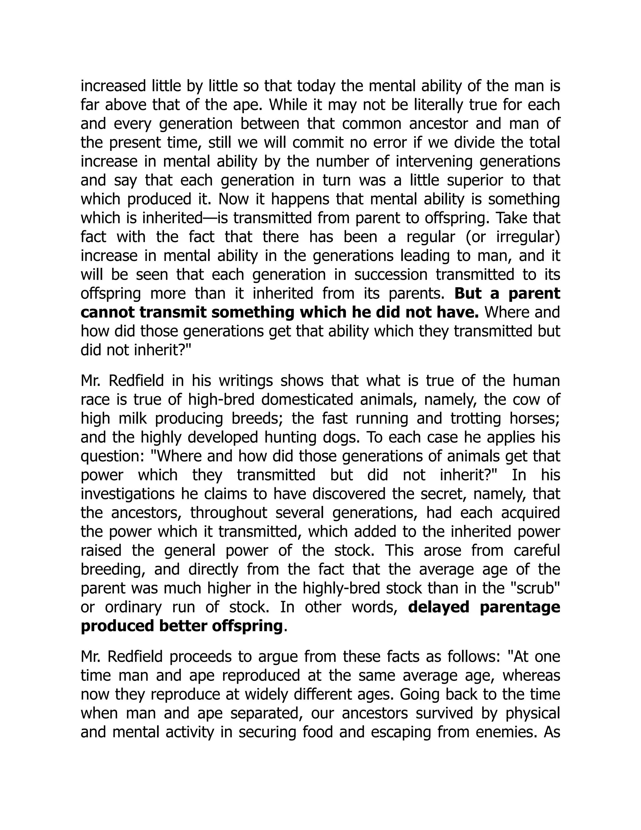 increased little by little so that today the mental ability of the man is
far above that of the ape. While it may not be literally true for each
and every generation between that common ancestor and man of
the present time, still we will commit no error if we divide the total
increase in mental ability by the number of intervening generations
and say that each generation in turn was a little superior to that
which produced it. Now it happens that mental ability is something
which is inherited—is transmitted from parent to offspring. Take that
fact with the fact that there has been a regular (or irregular)
increase in mental ability in the generations leading to man, and it
will be seen that each generation in succession transmitted to its
offspring more than it inherited from its parents. But a parent
cannot transmit something which he did not have. Where and
how did those generations get that ability which they transmitted but
did not inherit?"
Mr. Redfield in his writings shows that what is true of the human
race is true of high-bred domesticated animals, namely, the cow of
high milk producing breeds; the fast running and trotting horses;
and the highly developed hunting dogs. To each case he applies his
question: "Where and how did those generations of animals get that
power which they transmitted but did not inherit?" In his
investigations he claims to have discovered the secret, namely, that
the ancestors, throughout several generations, had each acquired
the power which it transmitted, which added to the inherited power
raised the general power of the stock. This arose from careful
breeding, and directly from the fact that the average age of the
parent was much higher in the highly-bred stock than in the "scrub"
or ordinary run of stock. In other words, delayed parentage
produced better offspring.
Mr. Redfield proceeds to argue from these facts as follows: "At one
time man and ape reproduced at the same average age, whereas
now they reproduce at widely different ages. Going back to the time
when man and ape separated, our ancestors survived by physical
and mental activity in securing food and escaping from enemies. As
 