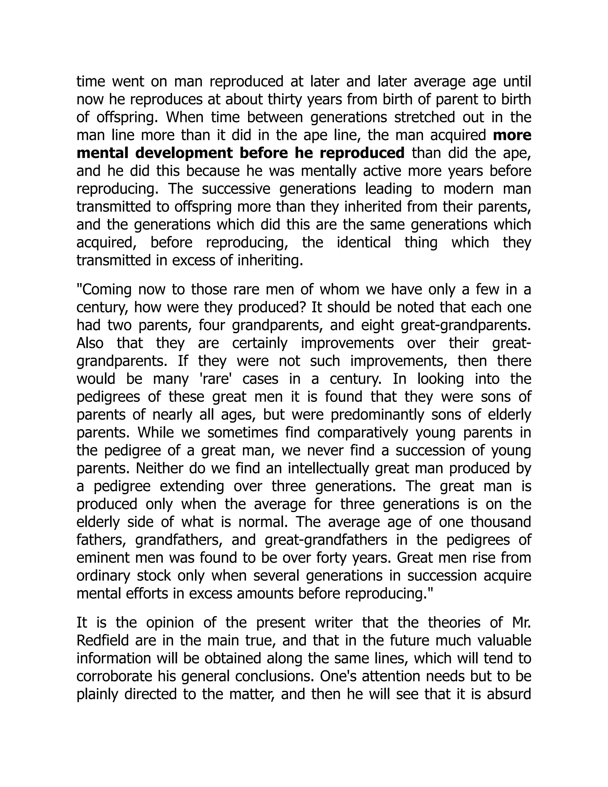time went on man reproduced at later and later average age until
now he reproduces at about thirty years from birth of parent to birth
of offspring. When time between generations stretched out in the
man line more than it did in the ape line, the man acquired more
mental development before he reproduced than did the ape,
and he did this because he was mentally active more years before
reproducing. The successive generations leading to modern man
transmitted to offspring more than they inherited from their parents,
and the generations which did this are the same generations which
acquired, before reproducing, the identical thing which they
transmitted in excess of inheriting.
"Coming now to those rare men of whom we have only a few in a
century, how were they produced? It should be noted that each one
had two parents, four grandparents, and eight great-grandparents.
Also that they are certainly improvements over their great-
grandparents. If they were not such improvements, then there
would be many 'rare' cases in a century. In looking into the
pedigrees of these great men it is found that they were sons of
parents of nearly all ages, but were predominantly sons of elderly
parents. While we sometimes find comparatively young parents in
the pedigree of a great man, we never find a succession of young
parents. Neither do we find an intellectually great man produced by
a pedigree extending over three generations. The great man is
produced only when the average for three generations is on the
elderly side of what is normal. The average age of one thousand
fathers, grandfathers, and great-grandfathers in the pedigrees of
eminent men was found to be over forty years. Great men rise from
ordinary stock only when several generations in succession acquire
mental efforts in excess amounts before reproducing."
It is the opinion of the present writer that the theories of Mr.
Redfield are in the main true, and that in the future much valuable
information will be obtained along the same lines, which will tend to
corroborate his general conclusions. One's attention needs but to be
plainly directed to the matter, and then he will see that it is absurd
 