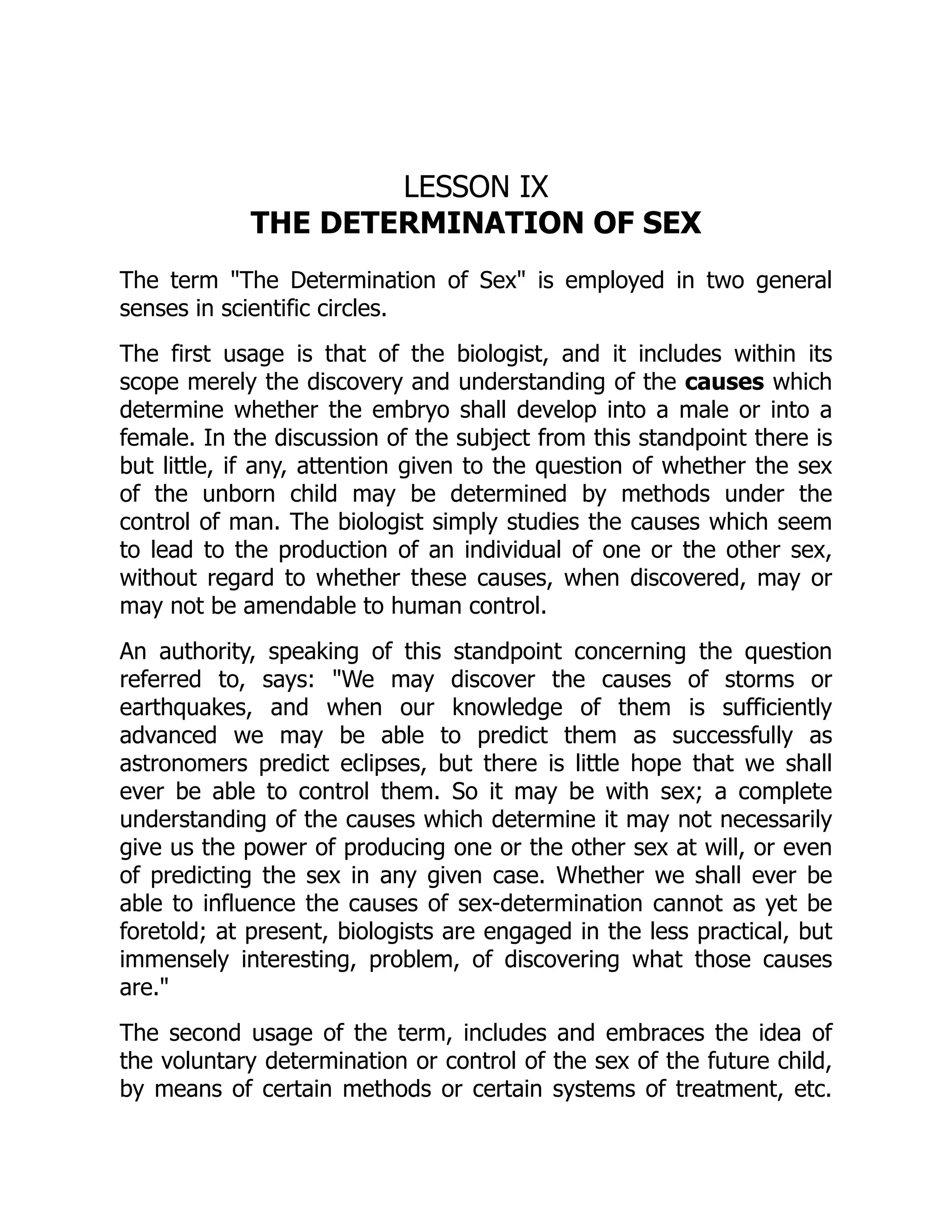 LESSON IX
THE DETERMINATION OF SEX
The term "The Determination of Sex" is employed in two general
senses in scientific circles.
The first usage is that of the biologist, and it includes within its
scope merely the discovery and understanding of the causes which
determine whether the embryo shall develop into a male or into a
female. In the discussion of the subject from this standpoint there is
but little, if any, attention given to the question of whether the sex
of the unborn child may be determined by methods under the
control of man. The biologist simply studies the causes which seem
to lead to the production of an individual of one or the other sex,
without regard to whether these causes, when discovered, may or
may not be amendable to human control.
An authority, speaking of this standpoint concerning the question
referred to, says: "We may discover the causes of storms or
earthquakes, and when our knowledge of them is sufficiently
advanced we may be able to predict them as successfully as
astronomers predict eclipses, but there is little hope that we shall
ever be able to control them. So it may be with sex; a complete
understanding of the causes which determine it may not necessarily
give us the power of producing one or the other sex at will, or even
of predicting the sex in any given case. Whether we shall ever be
able to influence the causes of sex-determination cannot as yet be
foretold; at present, biologists are engaged in the less practical, but
immensely interesting, problem, of discovering what those causes
are."
The second usage of the term, includes and embraces the idea of
the voluntary determination or control of the sex of the future child,
by means of certain methods or certain systems of treatment, etc.
 