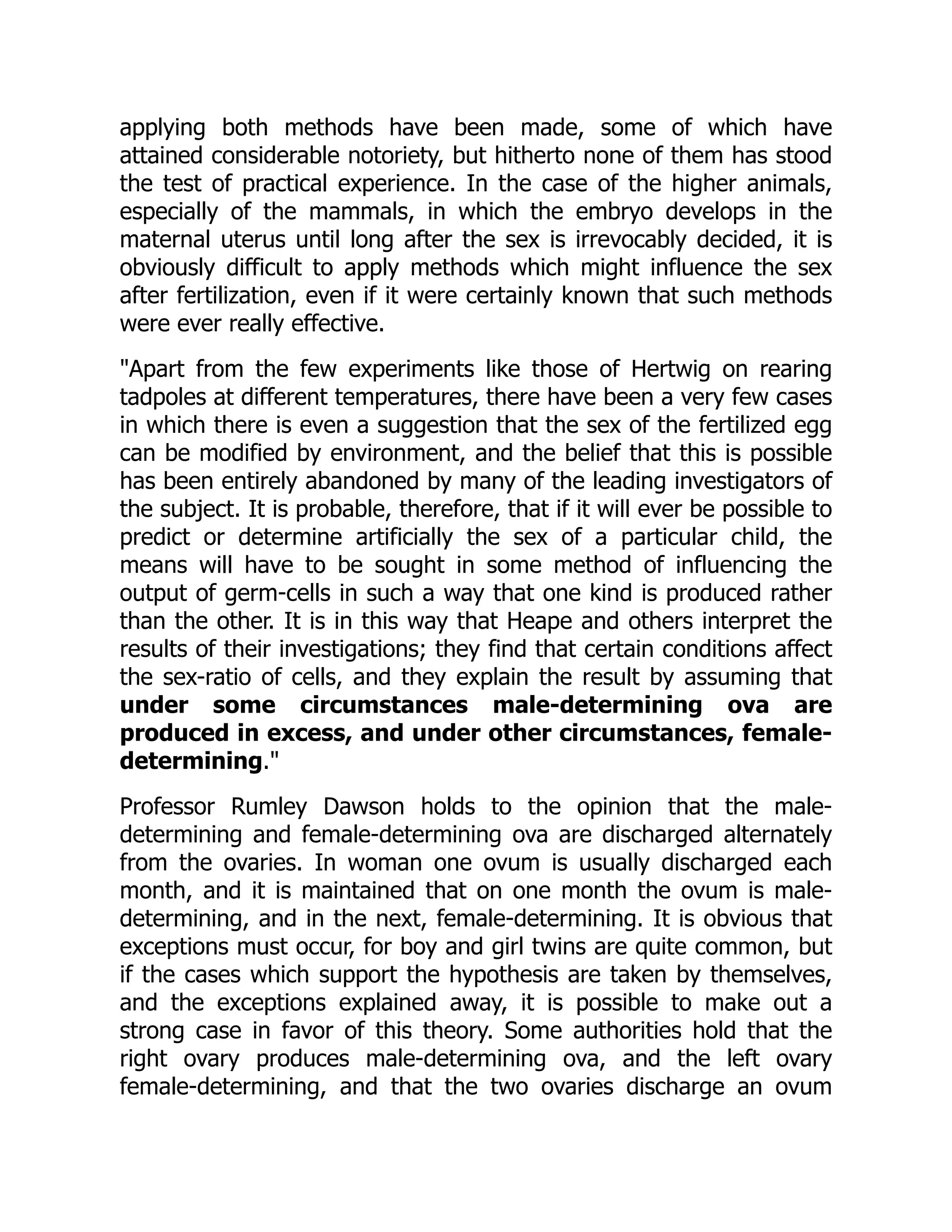 applying both methods have been made, some of which have
attained considerable notoriety, but hitherto none of them has stood
the test of practical experience. In the case of the higher animals,
especially of the mammals, in which the embryo develops in the
maternal uterus until long after the sex is irrevocably decided, it is
obviously difficult to apply methods which might influence the sex
after fertilization, even if it were certainly known that such methods
were ever really effective.
"Apart from the few experiments like those of Hertwig on rearing
tadpoles at different temperatures, there have been a very few cases
in which there is even a suggestion that the sex of the fertilized egg
can be modified by environment, and the belief that this is possible
has been entirely abandoned by many of the leading investigators of
the subject. It is probable, therefore, that if it will ever be possible to
predict or determine artificially the sex of a particular child, the
means will have to be sought in some method of influencing the
output of germ-cells in such a way that one kind is produced rather
than the other. It is in this way that Heape and others interpret the
results of their investigations; they find that certain conditions affect
the sex-ratio of cells, and they explain the result by assuming that
under some circumstances male-determining ova are
produced in excess, and under other circumstances, female-
determining."
Professor Rumley Dawson holds to the opinion that the male-
determining and female-determining ova are discharged alternately
from the ovaries. In woman one ovum is usually discharged each
month, and it is maintained that on one month the ovum is male-
determining, and in the next, female-determining. It is obvious that
exceptions must occur, for boy and girl twins are quite common, but
if the cases which support the hypothesis are taken by themselves,
and the exceptions explained away, it is possible to make out a
strong case in favor of this theory. Some authorities hold that the
right ovary produces male-determining ova, and the left ovary
female-determining, and that the two ovaries discharge an ovum
 