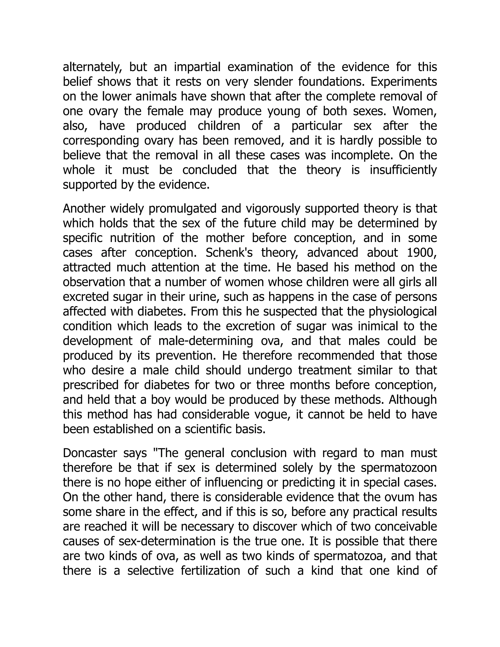 alternately, but an impartial examination of the evidence for this
belief shows that it rests on very slender foundations. Experiments
on the lower animals have shown that after the complete removal of
one ovary the female may produce young of both sexes. Women,
also, have produced children of a particular sex after the
corresponding ovary has been removed, and it is hardly possible to
believe that the removal in all these cases was incomplete. On the
whole it must be concluded that the theory is insufficiently
supported by the evidence.
Another widely promulgated and vigorously supported theory is that
which holds that the sex of the future child may be determined by
specific nutrition of the mother before conception, and in some
cases after conception. Schenk's theory, advanced about 1900,
attracted much attention at the time. He based his method on the
observation that a number of women whose children were all girls all
excreted sugar in their urine, such as happens in the case of persons
affected with diabetes. From this he suspected that the physiological
condition which leads to the excretion of sugar was inimical to the
development of male-determining ova, and that males could be
produced by its prevention. He therefore recommended that those
who desire a male child should undergo treatment similar to that
prescribed for diabetes for two or three months before conception,
and held that a boy would be produced by these methods. Although
this method has had considerable vogue, it cannot be held to have
been established on a scientific basis.
Doncaster says "The general conclusion with regard to man must
therefore be that if sex is determined solely by the spermatozoon
there is no hope either of influencing or predicting it in special cases.
On the other hand, there is considerable evidence that the ovum has
some share in the effect, and if this is so, before any practical results
are reached it will be necessary to discover which of two conceivable
causes of sex-determination is the true one. It is possible that there
are two kinds of ova, as well as two kinds of spermatozoa, and that
there is a selective fertilization of such a kind that one kind of
 