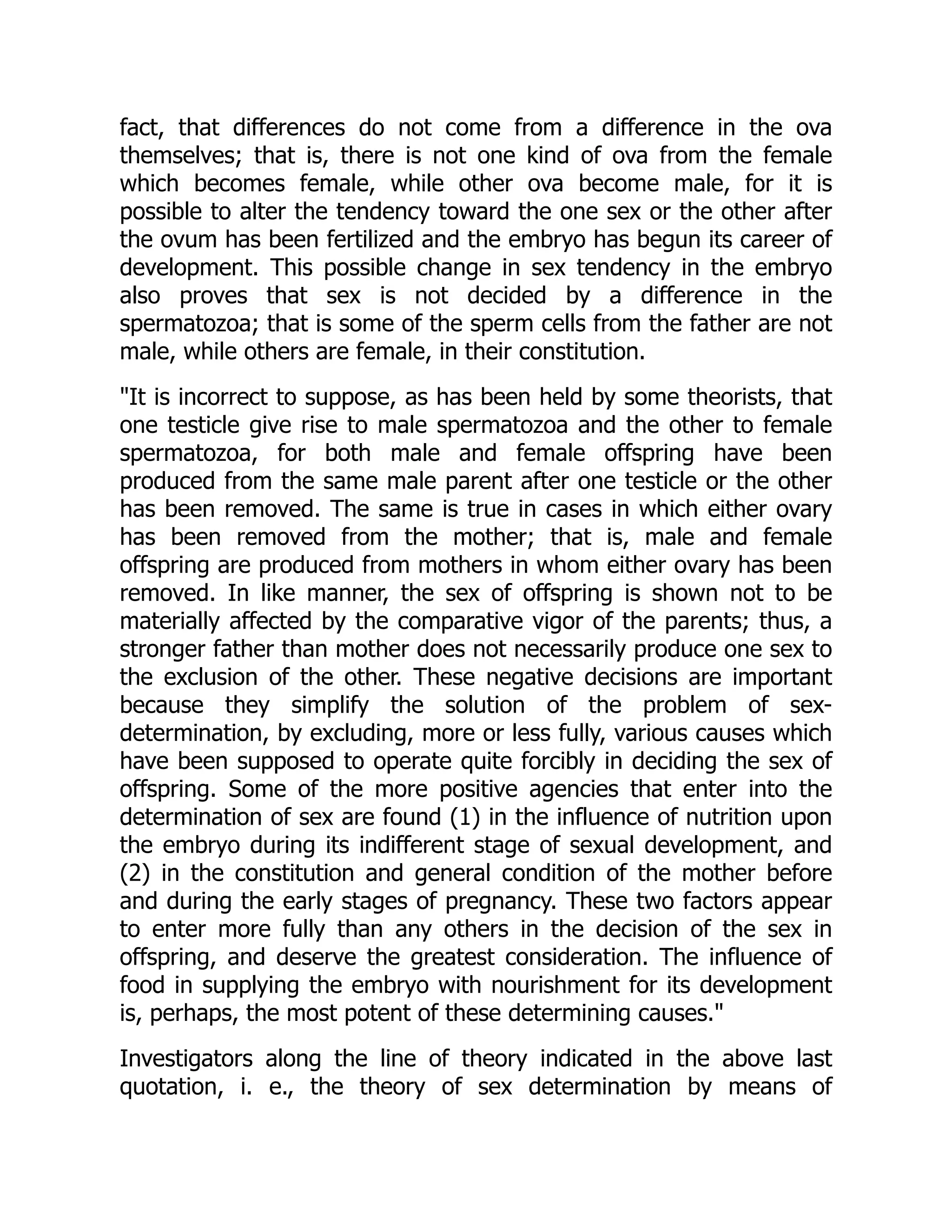 fact, that differences do not come from a difference in the ova
themselves; that is, there is not one kind of ova from the female
which becomes female, while other ova become male, for it is
possible to alter the tendency toward the one sex or the other after
the ovum has been fertilized and the embryo has begun its career of
development. This possible change in sex tendency in the embryo
also proves that sex is not decided by a difference in the
spermatozoa; that is some of the sperm cells from the father are not
male, while others are female, in their constitution.
"It is incorrect to suppose, as has been held by some theorists, that
one testicle give rise to male spermatozoa and the other to female
spermatozoa, for both male and female offspring have been
produced from the same male parent after one testicle or the other
has been removed. The same is true in cases in which either ovary
has been removed from the mother; that is, male and female
offspring are produced from mothers in whom either ovary has been
removed. In like manner, the sex of offspring is shown not to be
materially affected by the comparative vigor of the parents; thus, a
stronger father than mother does not necessarily produce one sex to
the exclusion of the other. These negative decisions are important
because they simplify the solution of the problem of sex-
determination, by excluding, more or less fully, various causes which
have been supposed to operate quite forcibly in deciding the sex of
offspring. Some of the more positive agencies that enter into the
determination of sex are found (1) in the influence of nutrition upon
the embryo during its indifferent stage of sexual development, and
(2) in the constitution and general condition of the mother before
and during the early stages of pregnancy. These two factors appear
to enter more fully than any others in the decision of the sex in
offspring, and deserve the greatest consideration. The influence of
food in supplying the embryo with nourishment for its development
is, perhaps, the most potent of these determining causes."
Investigators along the line of theory indicated in the above last
quotation, i. e., the theory of sex determination by means of
 