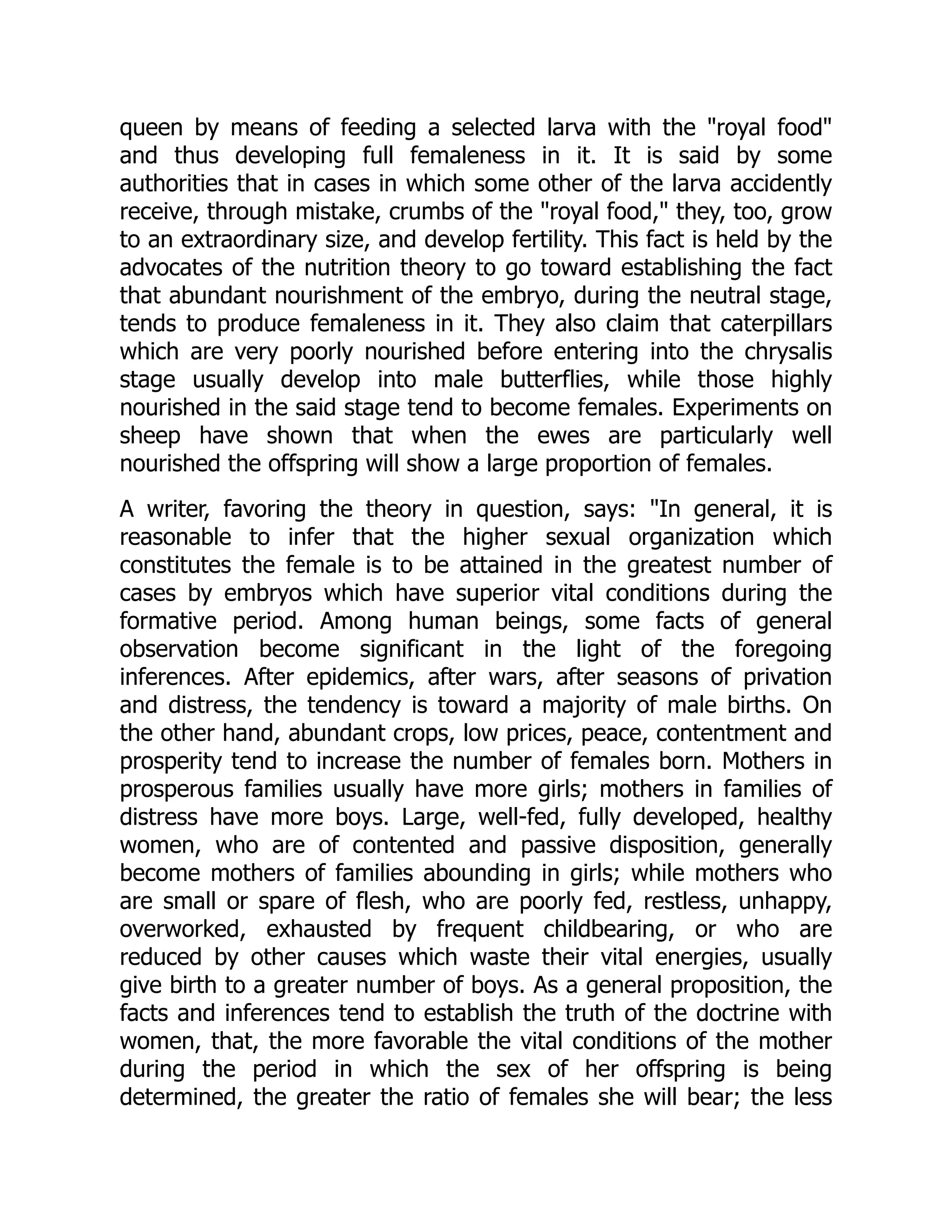 queen by means of feeding a selected larva with the "royal food"
and thus developing full femaleness in it. It is said by some
authorities that in cases in which some other of the larva accidently
receive, through mistake, crumbs of the "royal food," they, too, grow
to an extraordinary size, and develop fertility. This fact is held by the
advocates of the nutrition theory to go toward establishing the fact
that abundant nourishment of the embryo, during the neutral stage,
tends to produce femaleness in it. They also claim that caterpillars
which are very poorly nourished before entering into the chrysalis
stage usually develop into male butterflies, while those highly
nourished in the said stage tend to become females. Experiments on
sheep have shown that when the ewes are particularly well
nourished the offspring will show a large proportion of females.
A writer, favoring the theory in question, says: "In general, it is
reasonable to infer that the higher sexual organization which
constitutes the female is to be attained in the greatest number of
cases by embryos which have superior vital conditions during the
formative period. Among human beings, some facts of general
observation become significant in the light of the foregoing
inferences. After epidemics, after wars, after seasons of privation
and distress, the tendency is toward a majority of male births. On
the other hand, abundant crops, low prices, peace, contentment and
prosperity tend to increase the number of females born. Mothers in
prosperous families usually have more girls; mothers in families of
distress have more boys. Large, well-fed, fully developed, healthy
women, who are of contented and passive disposition, generally
become mothers of families abounding in girls; while mothers who
are small or spare of flesh, who are poorly fed, restless, unhappy,
overworked, exhausted by frequent childbearing, or who are
reduced by other causes which waste their vital energies, usually
give birth to a greater number of boys. As a general proposition, the
facts and inferences tend to establish the truth of the doctrine with
women, that, the more favorable the vital conditions of the mother
during the period in which the sex of her offspring is being
determined, the greater the ratio of females she will bear; the less
 