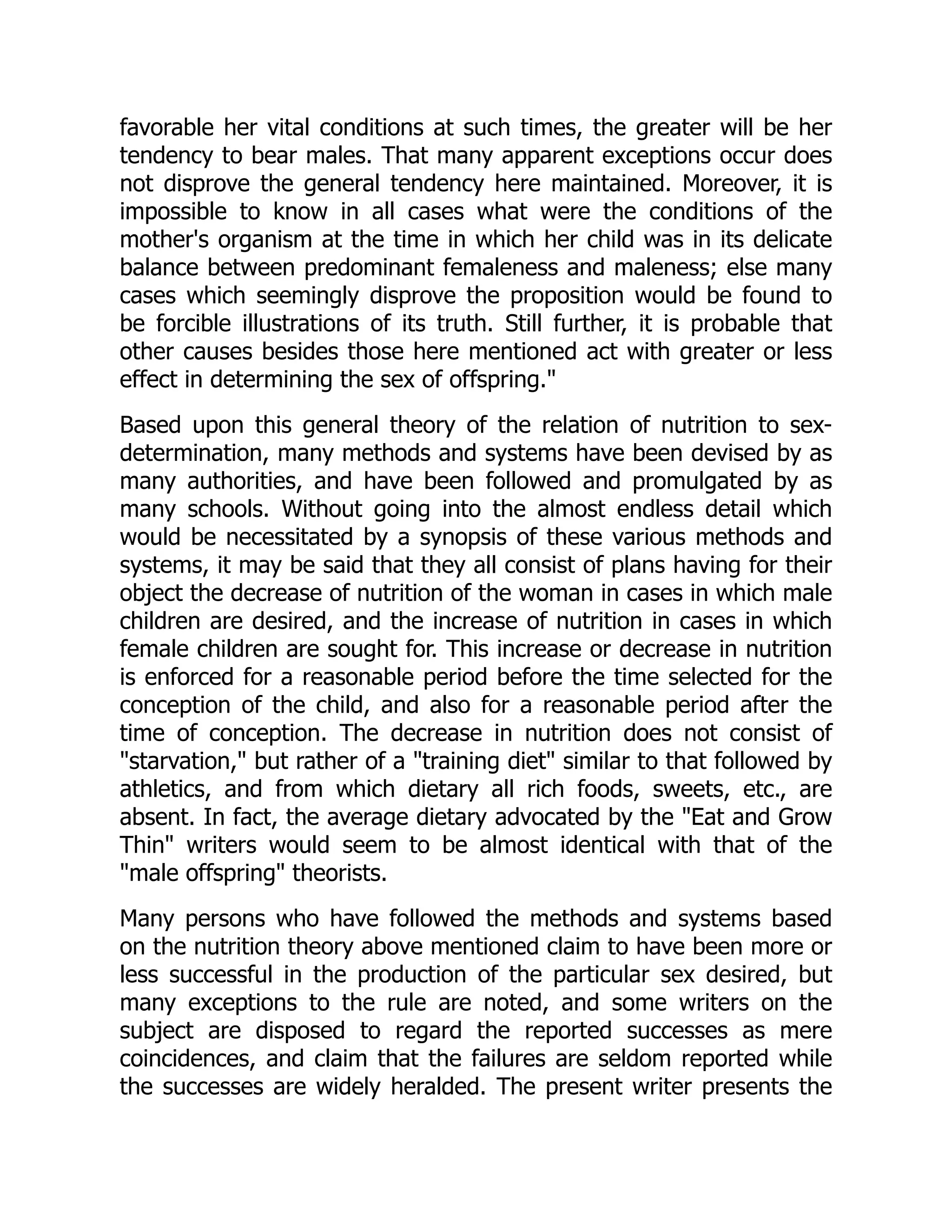 favorable her vital conditions at such times, the greater will be her
tendency to bear males. That many apparent exceptions occur does
not disprove the general tendency here maintained. Moreover, it is
impossible to know in all cases what were the conditions of the
mother's organism at the time in which her child was in its delicate
balance between predominant femaleness and maleness; else many
cases which seemingly disprove the proposition would be found to
be forcible illustrations of its truth. Still further, it is probable that
other causes besides those here mentioned act with greater or less
effect in determining the sex of offspring."
Based upon this general theory of the relation of nutrition to sex-
determination, many methods and systems have been devised by as
many authorities, and have been followed and promulgated by as
many schools. Without going into the almost endless detail which
would be necessitated by a synopsis of these various methods and
systems, it may be said that they all consist of plans having for their
object the decrease of nutrition of the woman in cases in which male
children are desired, and the increase of nutrition in cases in which
female children are sought for. This increase or decrease in nutrition
is enforced for a reasonable period before the time selected for the
conception of the child, and also for a reasonable period after the
time of conception. The decrease in nutrition does not consist of
"starvation," but rather of a "training diet" similar to that followed by
athletics, and from which dietary all rich foods, sweets, etc., are
absent. In fact, the average dietary advocated by the "Eat and Grow
Thin" writers would seem to be almost identical with that of the
"male offspring" theorists.
Many persons who have followed the methods and systems based
on the nutrition theory above mentioned claim to have been more or
less successful in the production of the particular sex desired, but
many exceptions to the rule are noted, and some writers on the
subject are disposed to regard the reported successes as mere
coincidences, and claim that the failures are seldom reported while
the successes are widely heralded. The present writer presents the
 