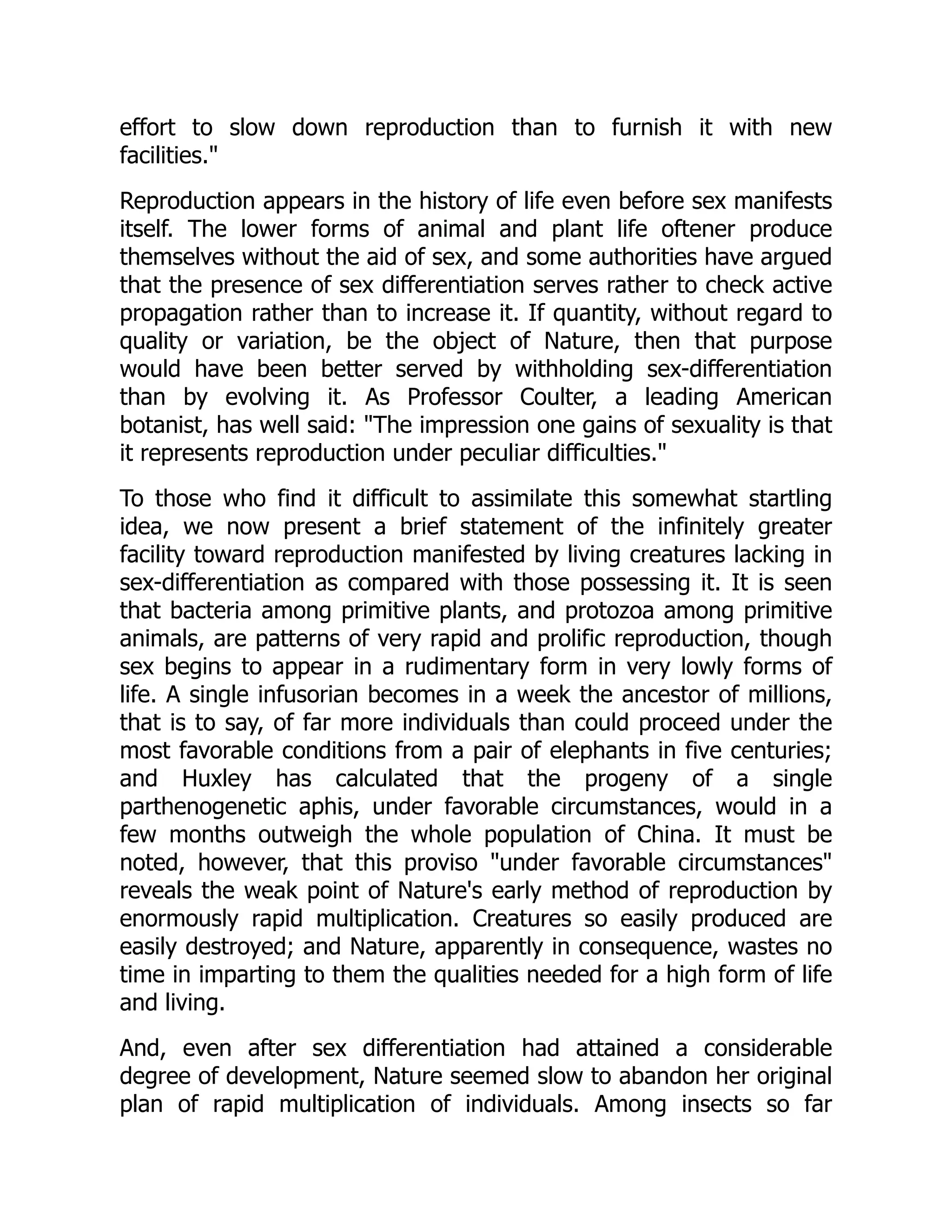 effort to slow down reproduction than to furnish it with new
facilities."
Reproduction appears in the history of life even before sex manifests
itself. The lower forms of animal and plant life oftener produce
themselves without the aid of sex, and some authorities have argued
that the presence of sex differentiation serves rather to check active
propagation rather than to increase it. If quantity, without regard to
quality or variation, be the object of Nature, then that purpose
would have been better served by withholding sex-differentiation
than by evolving it. As Professor Coulter, a leading American
botanist, has well said: "The impression one gains of sexuality is that
it represents reproduction under peculiar difficulties."
To those who find it difficult to assimilate this somewhat startling
idea, we now present a brief statement of the infinitely greater
facility toward reproduction manifested by living creatures lacking in
sex-differentiation as compared with those possessing it. It is seen
that bacteria among primitive plants, and protozoa among primitive
animals, are patterns of very rapid and prolific reproduction, though
sex begins to appear in a rudimentary form in very lowly forms of
life. A single infusorian becomes in a week the ancestor of millions,
that is to say, of far more individuals than could proceed under the
most favorable conditions from a pair of elephants in five centuries;
and Huxley has calculated that the progeny of a single
parthenogenetic aphis, under favorable circumstances, would in a
few months outweigh the whole population of China. It must be
noted, however, that this proviso "under favorable circumstances"
reveals the weak point of Nature's early method of reproduction by
enormously rapid multiplication. Creatures so easily produced are
easily destroyed; and Nature, apparently in consequence, wastes no
time in imparting to them the qualities needed for a high form of life
and living.
And, even after sex differentiation had attained a considerable
degree of development, Nature seemed slow to abandon her original
plan of rapid multiplication of individuals. Among insects so far
 