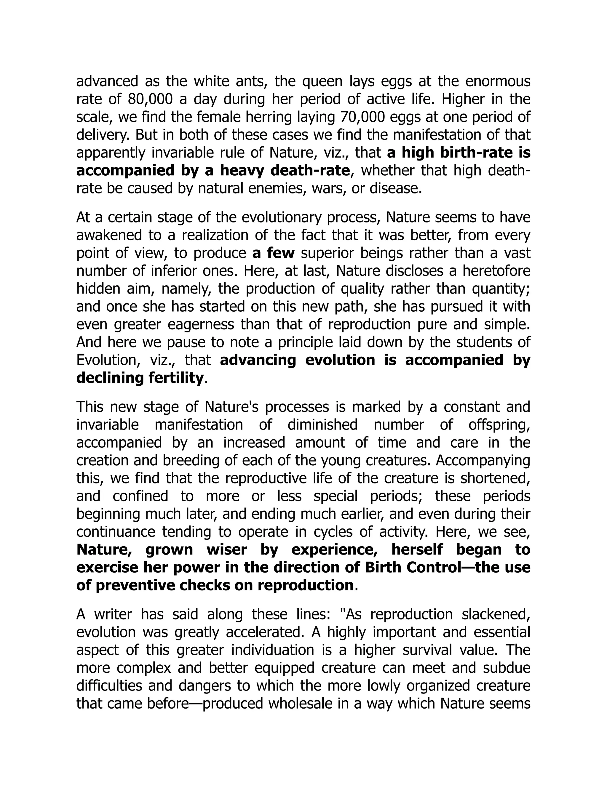advanced as the white ants, the queen lays eggs at the enormous
rate of 80,000 a day during her period of active life. Higher in the
scale, we find the female herring laying 70,000 eggs at one period of
delivery. But in both of these cases we find the manifestation of that
apparently invariable rule of Nature, viz., that a high birth-rate is
accompanied by a heavy death-rate, whether that high death-
rate be caused by natural enemies, wars, or disease.
At a certain stage of the evolutionary process, Nature seems to have
awakened to a realization of the fact that it was better, from every
point of view, to produce a few superior beings rather than a vast
number of inferior ones. Here, at last, Nature discloses a heretofore
hidden aim, namely, the production of quality rather than quantity;
and once she has started on this new path, she has pursued it with
even greater eagerness than that of reproduction pure and simple.
And here we pause to note a principle laid down by the students of
Evolution, viz., that advancing evolution is accompanied by
declining fertility.
This new stage of Nature's processes is marked by a constant and
invariable manifestation of diminished number of offspring,
accompanied by an increased amount of time and care in the
creation and breeding of each of the young creatures. Accompanying
this, we find that the reproductive life of the creature is shortened,
and confined to more or less special periods; these periods
beginning much later, and ending much earlier, and even during their
continuance tending to operate in cycles of activity. Here, we see,
Nature, grown wiser by experience, herself began to
exercise her power in the direction of Birth Control—the use
of preventive checks on reproduction.
A writer has said along these lines: "As reproduction slackened,
evolution was greatly accelerated. A highly important and essential
aspect of this greater individuation is a higher survival value. The
more complex and better equipped creature can meet and subdue
difficulties and dangers to which the more lowly organized creature
that came before—produced wholesale in a way which Nature seems
 