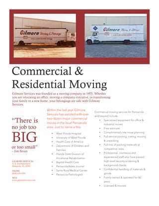Gilmore Services was founded as a moving company in 1955. Whether
you are relocating an office, moving a company executive, or transitioning
your family to a new home, your belongings are safe with Gilmore
Services.
Within the last year Gilmore
Services has assisted with over
two-dozen major commercial
moves in the local Pensacola
area. Just to name a few:
• West Florida Hospital
• University of West Florida
• Health Care of America
• Department of Children and
Families
• Florida State Division of
Vocational Rehabilitation
• Baptist Health Care
• Pensacola News Journal
• Santa Rosa Medical Center
• Pensacola Pathologists
“There is
no job too
BIGor too small”
– Jim Beran
Commercial moving services for Pensacola
and beyond include:
• Specialized equipment for office &
industrial moves
• Free estimate
• Complimentary site move planning
• Full-service packing, crating, moving
& unpacking
• Full-line of packing materials at
competitive rates
• Professional, courteous and
experienced staff who have passed
high-level security screening &
background checks
• Confidential handling of materials &
goods
• Family owned & operated for 60
years
• Licensed & insured
GILMORE SERVICES
31 E. Fairfield Drive
Pensacola, FL 32501
PHONE
(850) 434-1054
WEB
www.gilmoreservices.com
Commercial &
Residential Moving
 