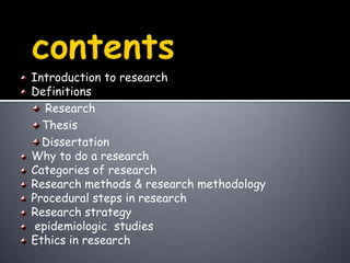                 contentsIntroduction to researchDefinitions ResearchThesisDissertationWhy to do a researchCategories of researchResearch methods & research methodologyProcedural steps in researchResearch strategy epidemiologic  studiesEthics in research
