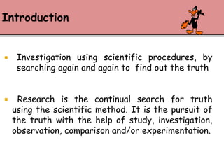 Introduction                     Investigation using scientific procedures, by searching again and again to  find out the truth   Research is the continual search for truth     using the scientific method. It is the pursuit of the truth with the help of study, investigation, observation, comparison and/or experimentation.